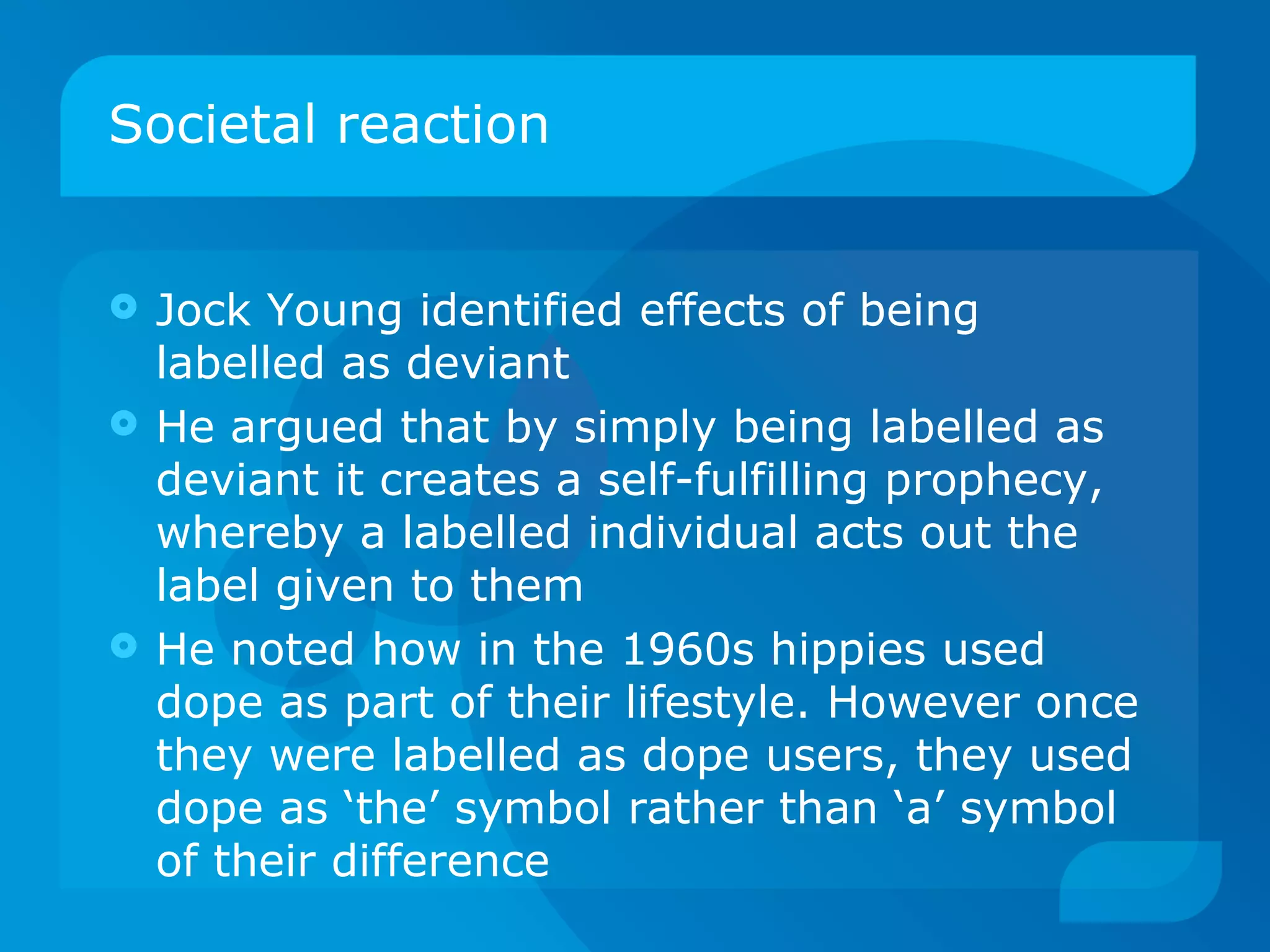 Societal reaction Jock Young identified effects of being labelled as deviant He argued that by simply being labelled as deviant it creates a self-fulfilling prophecy, whereby a labelled individual acts out the label given to them He noted how in the 1960s hippies used dope as part of their lifestyle. However once they were labelled as dope users, they used dope as ‘the’ symbol rather than ‘a’ symbol of their difference 