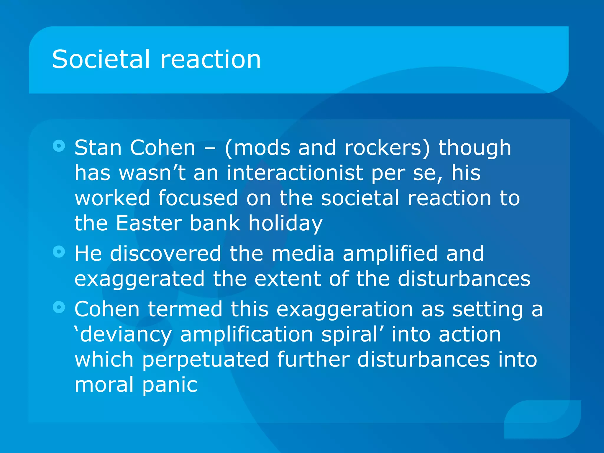 Societal reaction Stan Cohen – (mods and rockers) though has wasn’t an interactionist per se, his worked focused on the societal reaction to the Easter bank holiday  He discovered the media amplified and exaggerated the extent of the disturbances Cohen termed this exaggeration as setting a ‘deviancy amplification spiral’ into action which perpetuated further disturbances into moral panic  