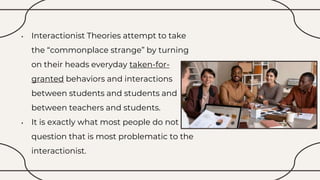 • Interactionist Theories attempt to take
the “commonplace strange” by turning
on their heads everyday taken-for-
granted behaviors and interactions
between students and students and
between teachers and students.
• It is exactly what most people do not
question that is most problematic to the
interactionist.
 