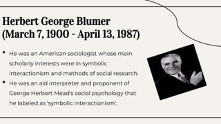 • He was an American sociologist whose main
scholarly interests were in symbolic
interactionism and methods of social research.
• He was an aid interpreter and proponent of
George Herbert Mead's social psychology that
he labeled as 'symbolic interactionism'.
Herbert George Blumer
(March 7, 1900 - April 13, 1987)
 