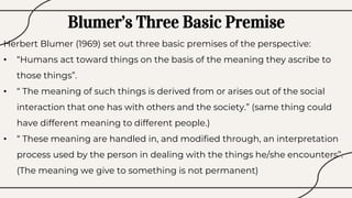 Blumer’s Three Basic Premise
Herbert Blumer (1969) set out three basic premises of the perspective:
• “Humans act toward things on the basis of the meaning they ascribe to
those things”.
• “ The meaning of such things is derived from or arises out of the social
interaction that one has with others and the society.” (same thing could
have different meaning to different people.)
• “ These meaning are handled in, and modified through, an interpretation
process used by the person in dealing with the things he/she encounters”.
(The meaning we give to something is not permanent)
 
