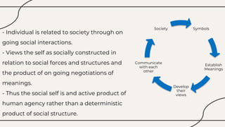- Individual is related to society through on
going social interactions.
- Views the self as socially constructed in
relation to social forces and structures and
the product of on going negotiations of
meanings.
- Thus the social self is and active product of
human agency rather than a deterministic
product of social structure.
Symbols
Establish
Meanings
Develop
their
views
Communicate
with each
other
Society
 