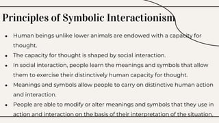 Principles of Symbolic Interactionism
● Human beings unlike lower animals are endowed with a capacity for
thought.
● The capacity for thought is shaped by social interaction.
● In social interaction, people learn the meanings and symbols that allow
them to exercise their distinctively human capacity for thought.
● Meanings and symbols allow people to carry on distinctive human action
and interaction.
● People are able to modify or alter meanings and symbols that they use in
action and interaction on the basis of their interpretation of the situation.
 