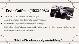 Ervin Goffman( 1922-1982)
• Canadian born American Sociologist.
• Main theorist of the Dramaturgical Theory.
• Schooled in Symbolic Interaction Theory.
• Extended Mead's basic insights by viewing everyday human behavior as
distinctly dramatic, or theatrical.
“Life itself is a dramatically enacted thing.”
 