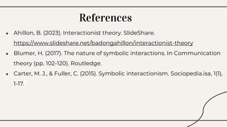● Ahillon, B. (2023). Interactionist theory. SlideShare.
https://www.slideshare.net/badongahillon/interactionist-theory
● Blumer, H. (2017). The nature of symbolic interactions. In Communication
theory (pp. 102-120). Routledge.
● Carter, M. J., & Fuller, C. (2015). Symbolic interactionism. Sociopedia.isa, 1(1),
1-17.
References
 