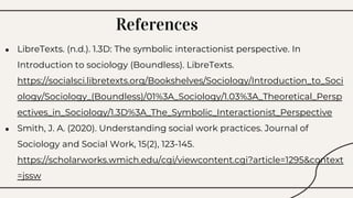 References
● LibreTexts. (n.d.). 1.3D: The symbolic interactionist perspective. In
Introduction to sociology (Boundless). LibreTexts.
https://socialsci.libretexts.org/Bookshelves/Sociology/Introduction_to_Soci
ology/Sociology_(Boundless)/01%3A_Sociology/1.03%3A_Theoretical_Persp
ectives_in_Sociology/1.3D%3A_The_Symbolic_Interactionist_Perspective
● Smith, J. A. (2020). Understanding social work practices. Journal of
Sociology and Social Work, 15(2), 123-145.
https://scholarworks.wmich.edu/cgi/viewcontent.cgi?article=1295&context
=jssw
 