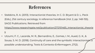 References
• Stebbins, R. A. (2013). Interactionist theories. In C. D. Bryant & D. L. Peck
(Eds.), 21st century sociology: A reference handbook (Vol. 2, pp. 148-155).
SAGE Publications. Retrieved from
https://www.researchgate.net/publication/272151465_Interactionist_theorie
s
• Utzumi, F. C., Lacerda, M. R., Bernardino, E., Gomes, I. M., Aued, G. K., &
Sousa, S. M. D. (2018). Continuity of care and the symbolic interactionism: a
possible understanding. Texto & Contexto-Enfermagem, 27(2).
 