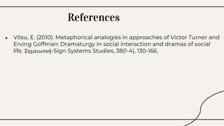 ● Võsu, E. (2010). Metaphorical analogies in approaches of Victor Turner and
Erving Goffman: Dramaturgy in social interaction and dramas of social
life. Σημειωτκή-Sign Systems Studies, 38(1-4), 130-166.
References
 