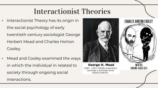 Interactionist Theories
• Interactionist Theory has its origin in
the social psychology of early
twentieth century sociologist George
Herbert Mead and Charles Horton
Cooley.
• Mead and Cooley examined the ways
in which the individual in related to
society through ongoing social
interactions.
 