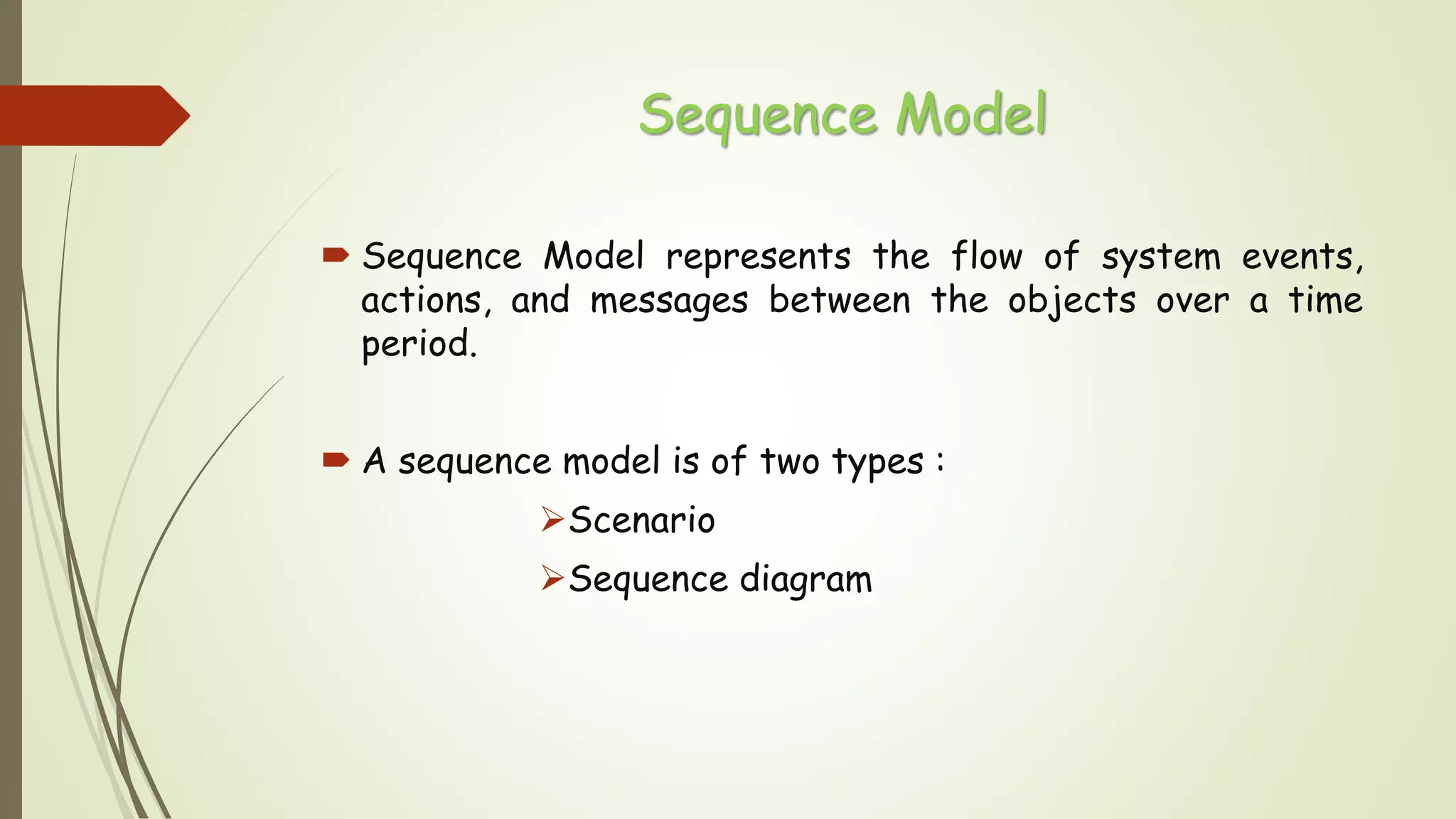 Sequence Model
 Sequence Model represents the flow of system events,
actions, and messages between the objects over a time
period.
 A sequence model is of two types :
Scenario
Sequence diagram
 