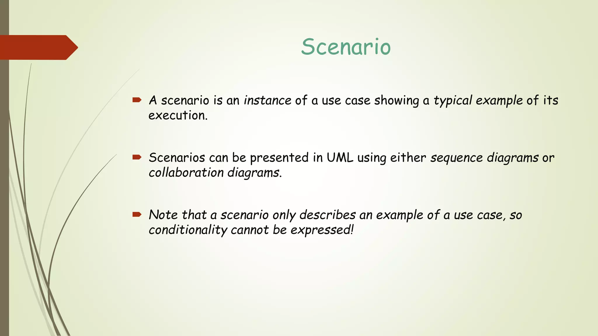 Scenario
 A scenario is an instance of a use case showing a typical example of its
execution.
 Scenarios can be presented in UML using either sequence diagrams or
collaboration diagrams.
 Note that a scenario only describes an example of a use case, so
conditionality cannot be expressed!
 