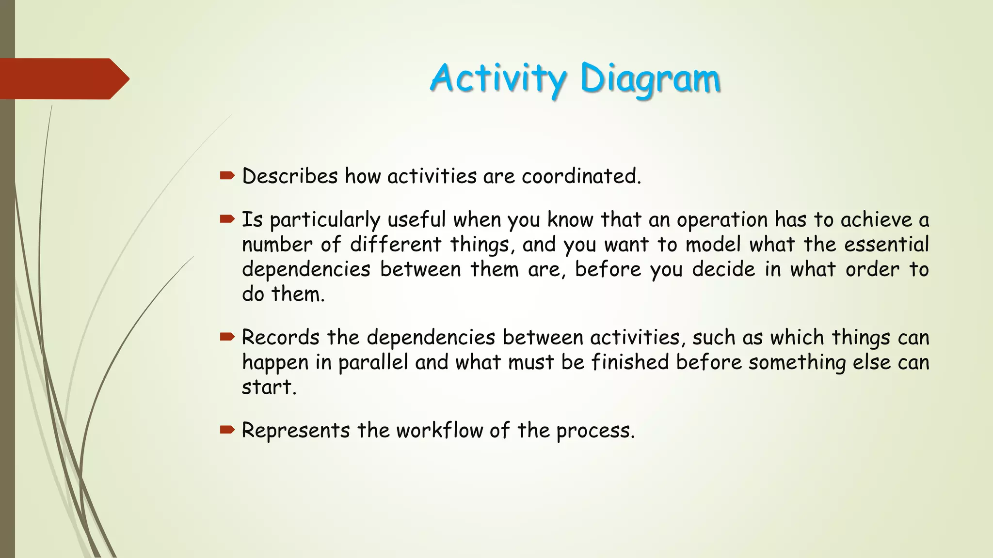 Activity Diagram
 Describes how activities are coordinated.
 Is particularly useful when you know that an operation has to achieve a
number of different things, and you want to model what the essential
dependencies between them are, before you decide in what order to
do them.
 Records the dependencies between activities, such as which things can
happen in parallel and what must be finished before something else can
start.
 Represents the workflow of the process.
 