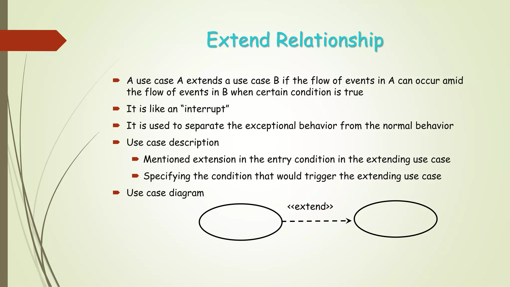 Extend Relationship
 A use case A extends a use case B if the flow of events in A can occur amid
the flow of events in B when certain condition is true
 It is like an “interrupt”
 It is used to separate the exceptional behavior from the normal behavior
 Use case description
 Mentioned extension in the entry condition in the extending use case
 Specifying the condition that would trigger the extending use case
 Use case diagram
<<extend>>
 
