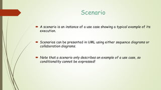 Scenario
 A scenario is an instance of a use case showing a typical example of its
execution.
 Scenarios can be presented in UML using either sequence diagrams or
collaboration diagrams.
 Note that a scenario only describes an example of a use case, so
conditionality cannot be expressed!
 