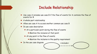 Include Relationship
 Use case A includes use case B if the flow of events for A contains the flow of
events for B
 A whole-part relationship
 Allow use case A to access another common use case B
 In use case description
 At a particular point during the flow of events
Mention the inclusion at that point
 At any point in the flow of events
Mention the inclusion in the quality requirement
 In the use case diagram <<include>>
 