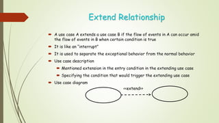 Extend Relationship
 A use case A extends a use case B if the flow of events in A can occur amid
the flow of events in B when certain condition is true
 It is like an “interrupt”
 It is used to separate the exceptional behavior from the normal behavior
 Use case description
 Mentioned extension in the entry condition in the extending use case
 Specifying the condition that would trigger the extending use case
 Use case diagram
<<extend>>
 