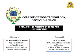 COLLEGE OF FOOD TECHNOLOGY,
VNMKV PARBHANI
INTERACTION OF PRESCRIPTION DRUGS AND
NEUTRACEUTICALS
Submitted by Course guide
Mr. Siddheshwar B. Shinde
Reg. No: 2020T14M
M. Tech First year
College of food technology
VNMKV Parbhani 431402
Dr. K.S. Gadhe
HOD Dept. of Food Chemistry
& Nutrition
College of food technology
VNMKV Parbhani 431402
 