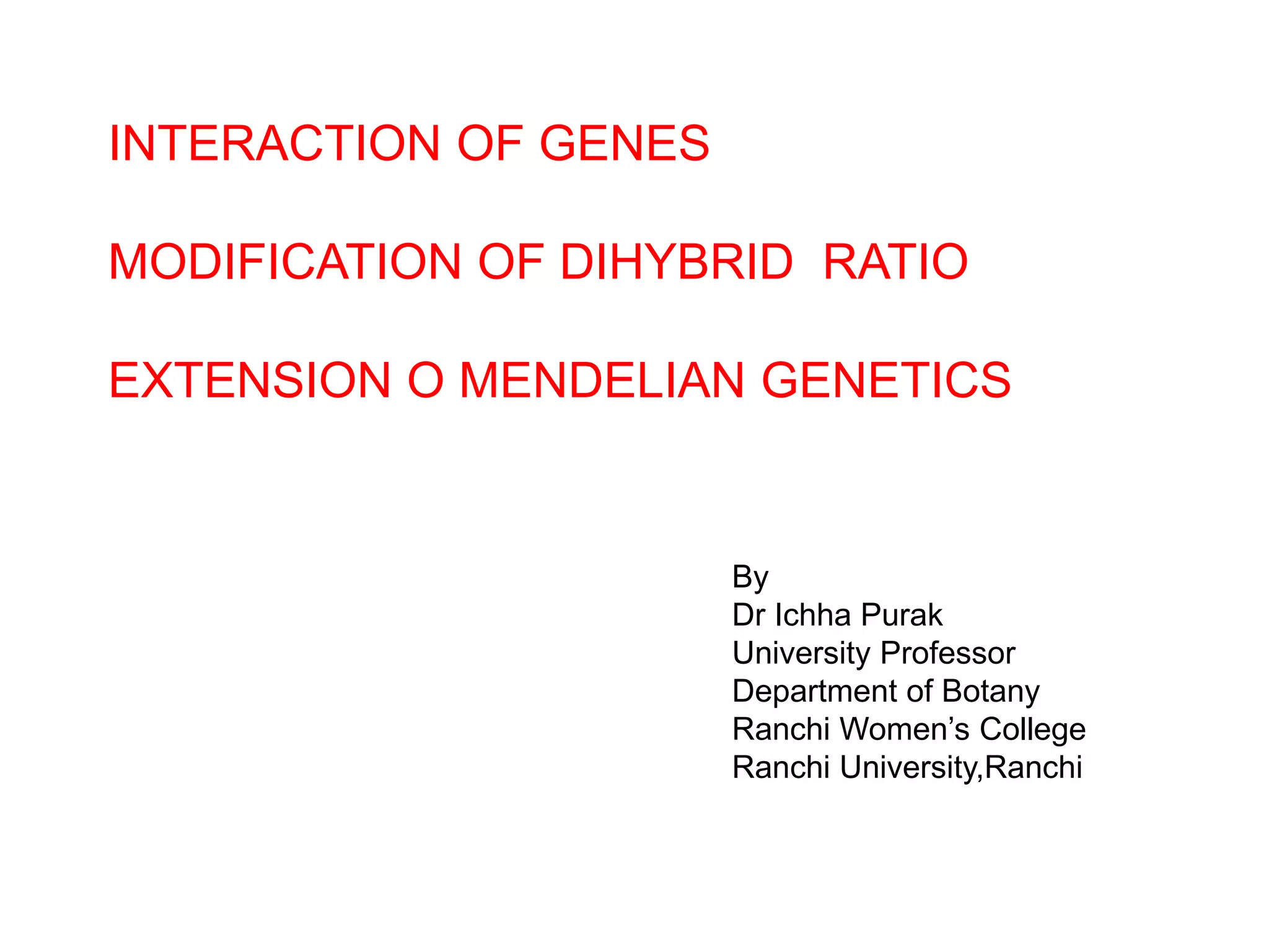 INTERACTION OF GENES
MODIFICATION OF DIHYBRID RATIO
EXTENSION O MENDELIAN GENETICS
By
Dr Ichha Purak
University Professor
Department of Botany
Ranchi Women’s College
Ranchi University,Ranchi
 