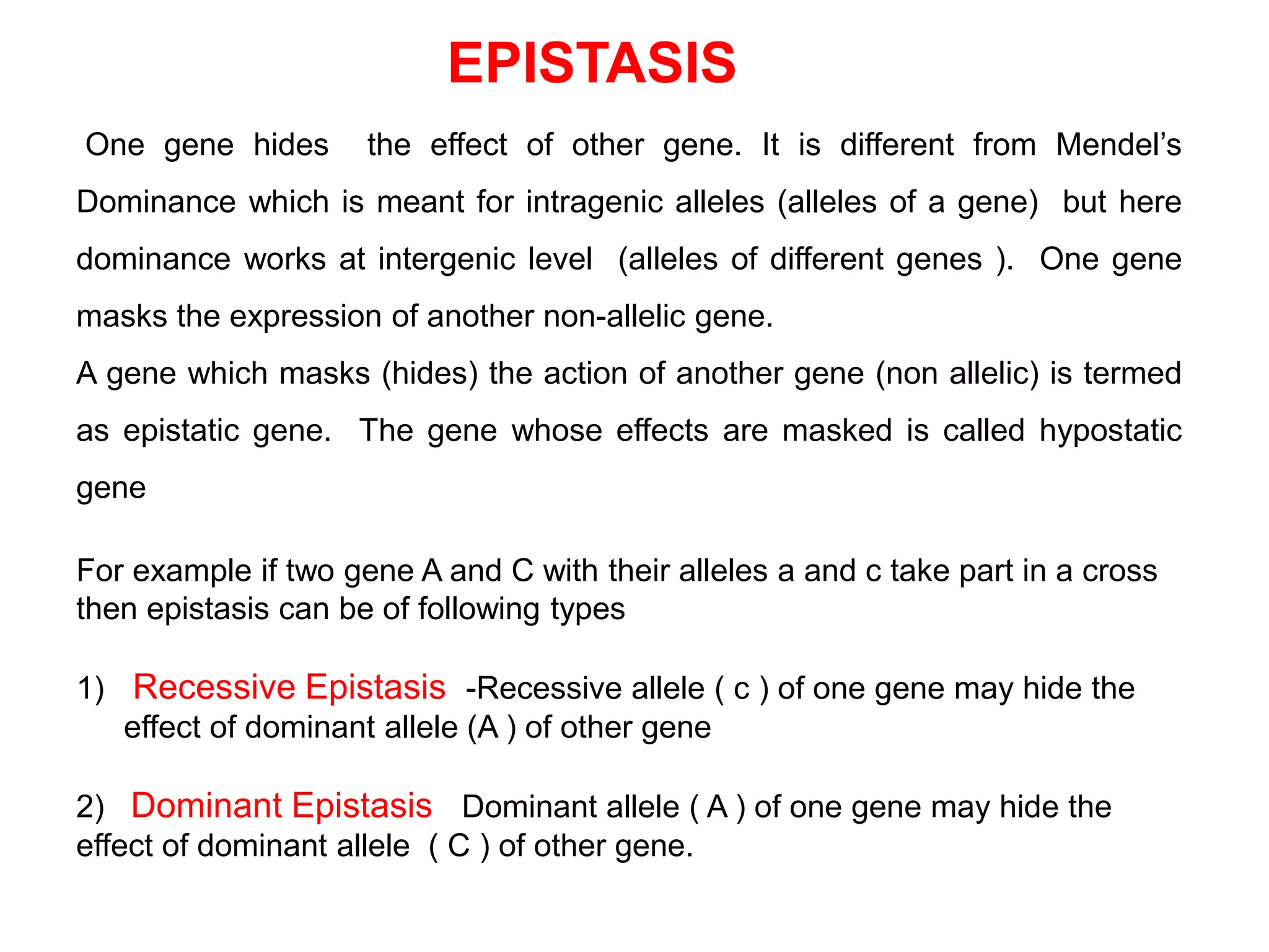 EPISTASIS
One gene hides the effect of other gene. It is different from Mendel’s
Dominance which is meant for intragenic alleles (alleles of a gene) but here
dominance works at intergenic level (alleles of different genes ). One gene
masks the expression of another non-allelic gene.
A gene which masks (hides) the action of another gene (non allelic) is termed
as epistatic gene. The gene whose effects are masked is called hypostatic
gene
For example if two gene A and C with their alleles a and c take part in a cross
then epistasis can be of following types
1) Recessive Epistasis -Recessive allele ( c ) of one gene may hide the
effect of dominant allele (A ) of other gene
2) Dominant Epistasis Dominant allele ( A ) of one gene may hide the
effect of dominant allele ( C ) of other gene.
 
