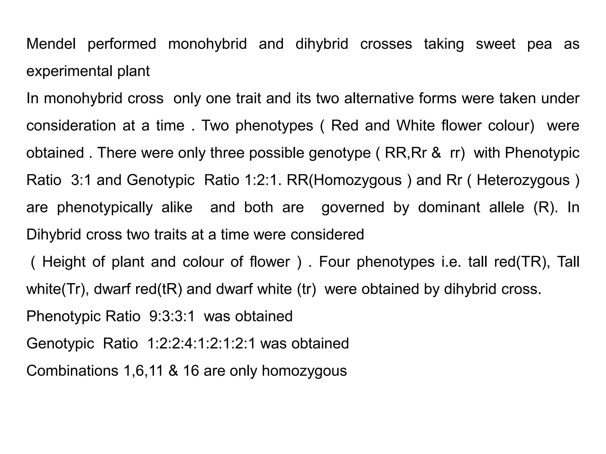 Mendel performed monohybrid and dihybrid crosses taking sweet pea as
experimental plant
In monohybrid cross only one trait and its two alternative forms were taken under
consideration at a time . Two phenotypes ( Red and White flower colour) were
obtained . There were only three possible genotype ( RR,Rr & rr) with Phenotypic
Ratio 3:1 and Genotypic Ratio 1:2:1. RR(Homozygous ) and Rr ( Heterozygous )
are phenotypically alike and both are governed by dominant allele (R). In
Dihybrid cross two traits at a time were considered
( Height of plant and colour of flower ) . Four phenotypes i.e. tall red(TR), Tall
white(Tr), dwarf red(tR) and dwarf white (tr) were obtained by dihybrid cross.
Phenotypic Ratio 9:3:3:1 was obtained
Genotypic Ratio 1:2:2:4:1:2:1:2:1 was obtained
Combinations 1,6,11 & 16 are only homozygous
 