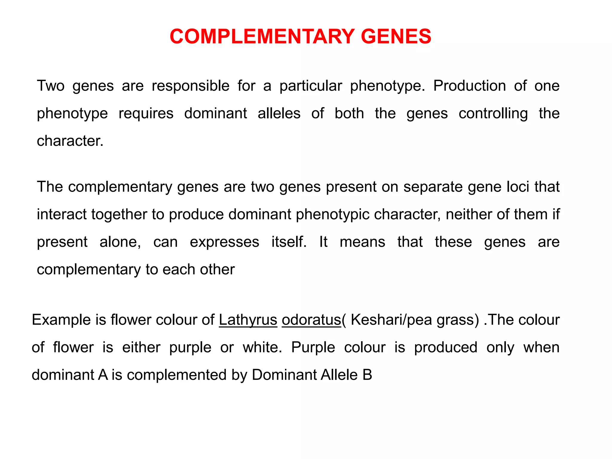 Two genes are responsible for a particular phenotype. Production of one
phenotype requires dominant alleles of both the genes controlling the
character.
The complementary genes are two genes present on separate gene loci that
interact together to produce dominant phenotypic character, neither of them if
present alone, can expresses itself. It means that these genes are
complementary to each other
Example is flower colour of Lathyrus odoratus( Keshari/pea grass) .The colour
of flower is either purple or white. Purple colour is produced only when
dominant A is complemented by Dominant Allele B
COMPLEMENTARY GENES
 