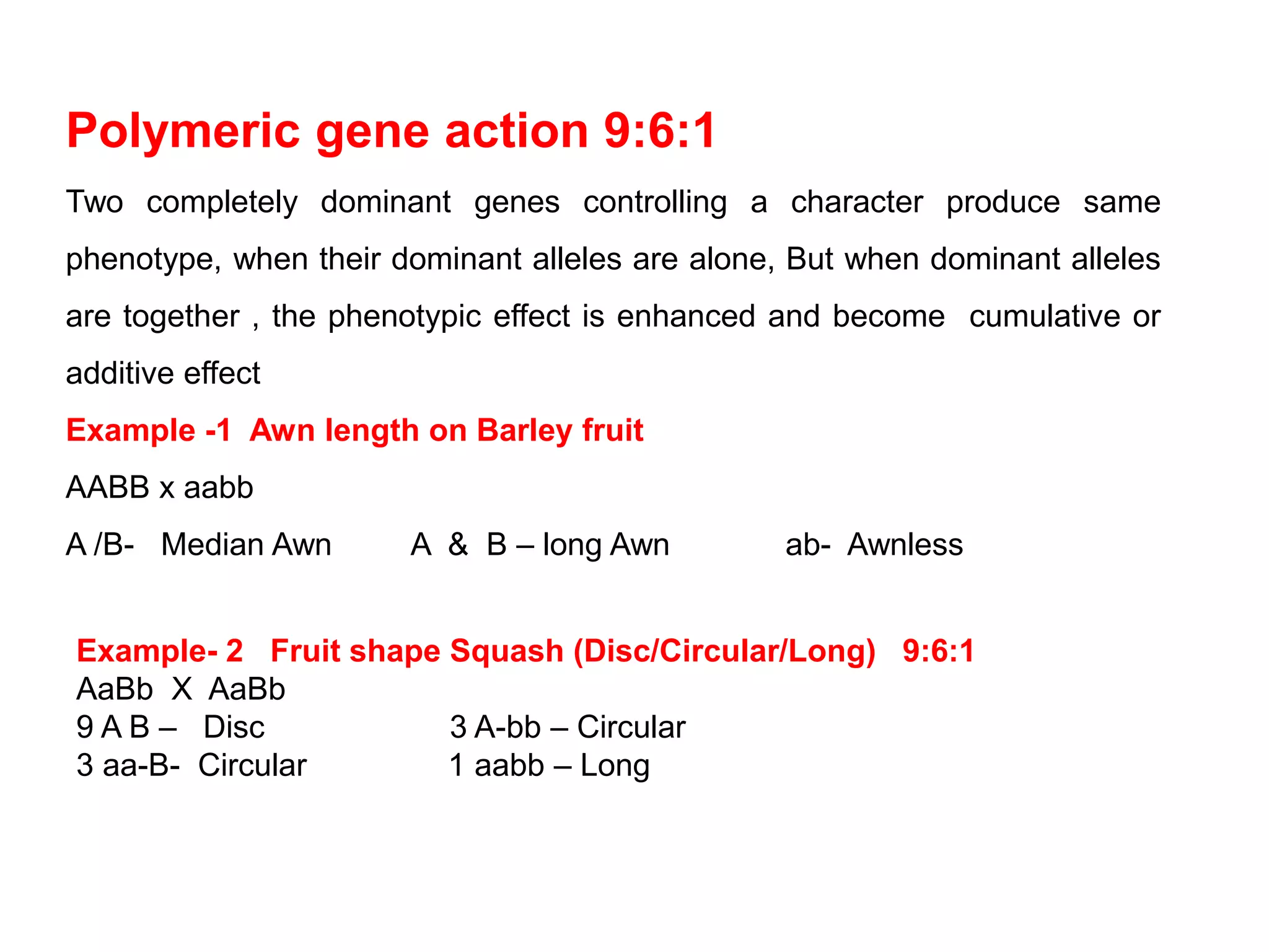 Polymeric gene action 9:6:1
Two completely dominant genes controlling a character produce same
phenotype, when their dominant alleles are alone, But when dominant alleles
are together , the phenotypic effect is enhanced and become cumulative or
additive effect
Example -1 Awn length on Barley fruit
AABB x aabb
A /B- Median Awn A & B – long Awn ab- Awnless
Example- 2 Fruit shape Squash (Disc/Circular/Long) 9:6:1
AaBb X AaBb
9 A B – Disc 3 A-bb – Circular
3 aa-B- Circular 1 aabb – Long
 