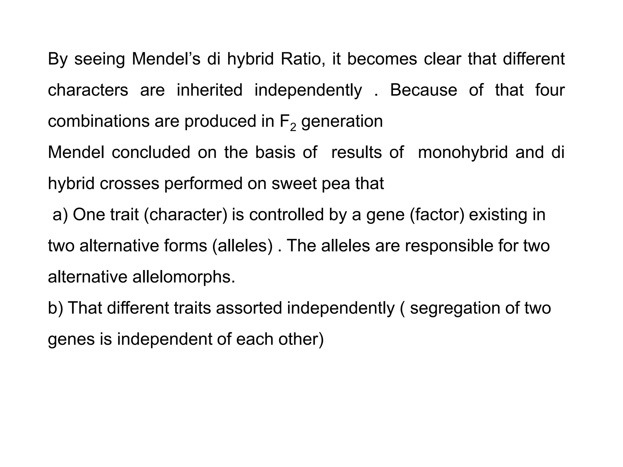 By seeing Mendel’s di hybrid Ratio, it becomes clear that different
characters are inherited independently . Because of that four
combinations are produced in F2 generation
Mendel concluded on the basis of results of monohybrid and di
hybrid crosses performed on sweet pea that
a) One trait (character) is controlled by a gene (factor) existing in
two alternative forms (alleles) . The alleles are responsible for two
alternative allelomorphs.
b) That different traits assorted independently ( segregation of two
genes is independent of each other)
 