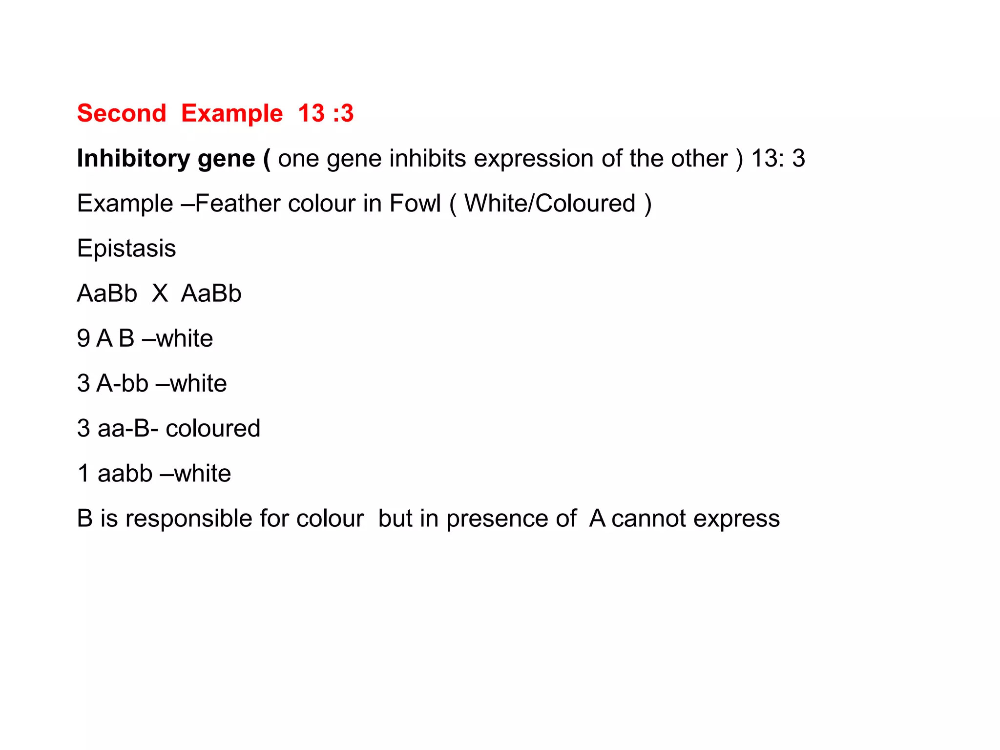 Second Example 13 :3
Inhibitory gene ( one gene inhibits expression of the other ) 13: 3
Example –Feather colour in Fowl ( White/Coloured )
Epistasis
AaBb X AaBb
9 A B –white
3 A-bb –white
3 aa-B- coloured
1 aabb –white
B is responsible for colour but in presence of A cannot express
 