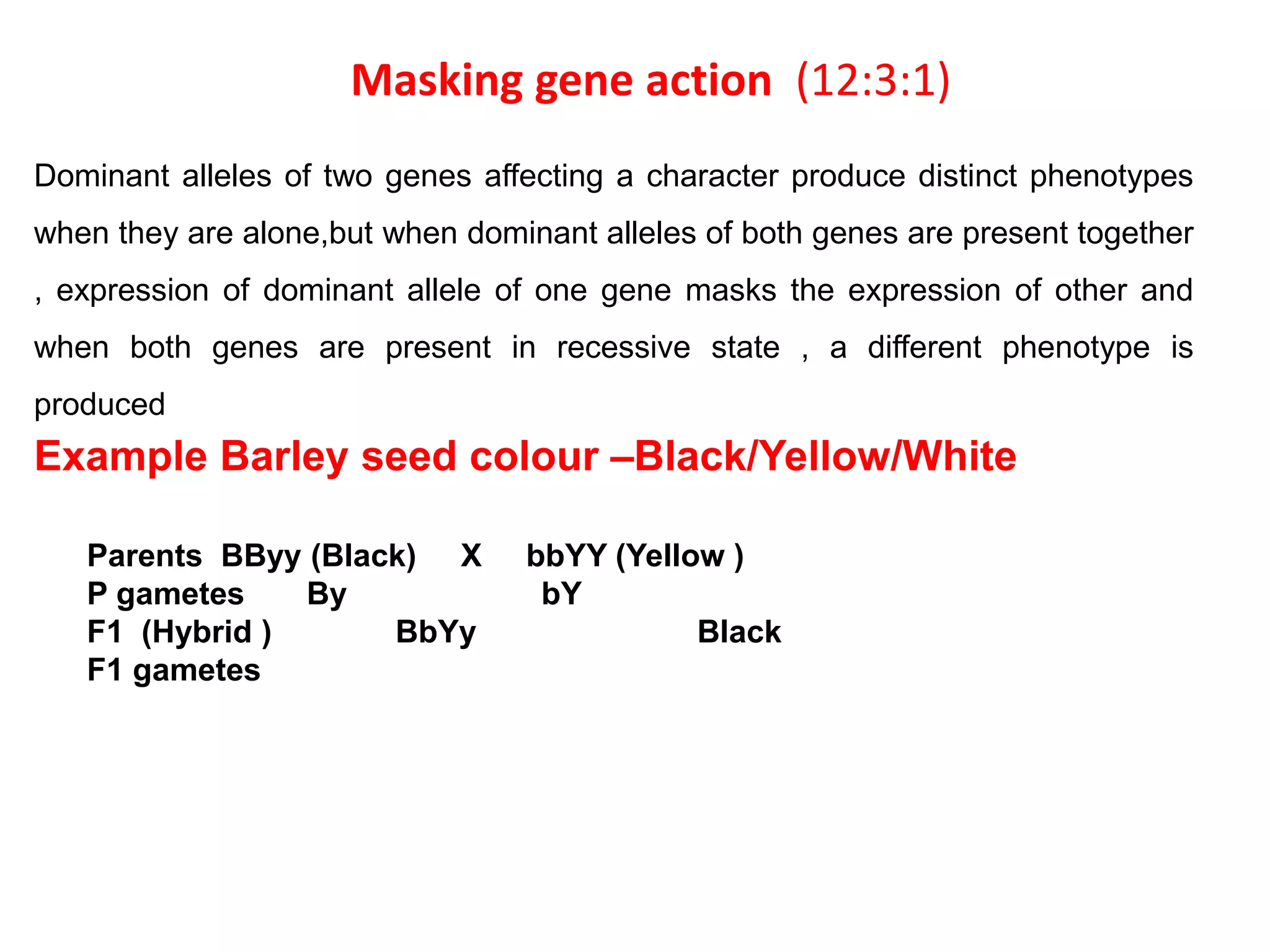 Masking gene action (12:3:1)
Dominant alleles of two genes affecting a character produce distinct phenotypes
when they are alone,but when dominant alleles of both genes are present together
, expression of dominant allele of one gene masks the expression of other and
when both genes are present in recessive state , a different phenotype is
produced
Example Barley seed colour –Black/Yellow/White
Parents BByy (Black) X bbYY (Yellow )
P gametes By bY
F1 (Hybrid ) BbYy Black
F1 gametes
 