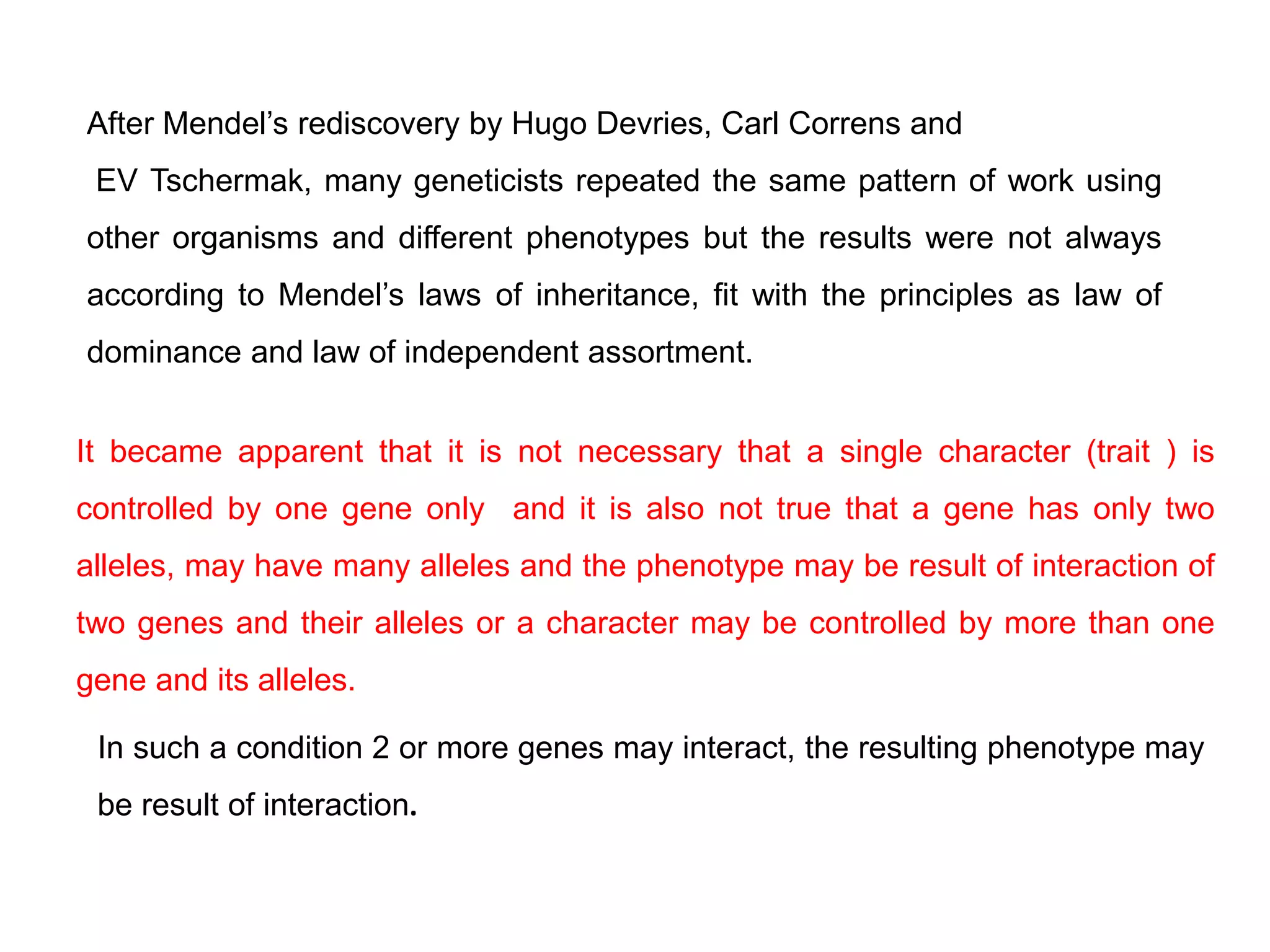 After Mendel’s rediscovery by Hugo Devries, Carl Correns and
EV Tschermak, many geneticists repeated the same pattern of work using
other organisms and different phenotypes but the results were not always
according to Mendel’s laws of inheritance, fit with the principles as law of
dominance and law of independent assortment.
It became apparent that it is not necessary that a single character (trait ) is
controlled by one gene only and it is also not true that a gene has only two
alleles, may have many alleles and the phenotype may be result of interaction of
two genes and their alleles or a character may be controlled by more than one
gene and its alleles.
In such a condition 2 or more genes may interact, the resulting phenotype may
be result of interaction.
 