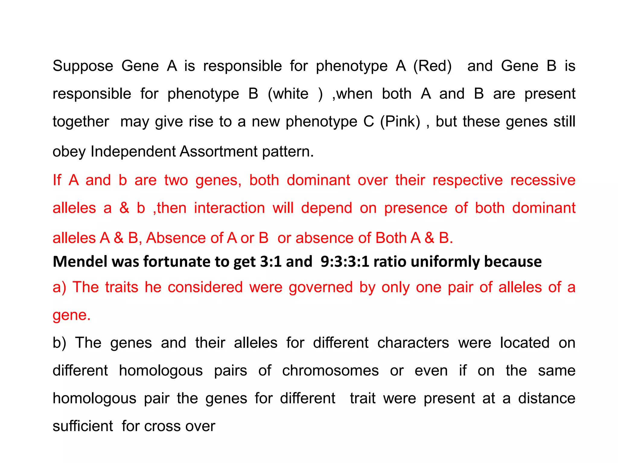 Suppose Gene A is responsible for phenotype A (Red) and Gene B is
responsible for phenotype B (white ) ,when both A and B are present
together may give rise to a new phenotype C (Pink) , but these genes still
obey Independent Assortment pattern.
If A and b are two genes, both dominant over their respective recessive
alleles a & b ,then interaction will depend on presence of both dominant
alleles A & B, Absence of A or B or absence of Both A & B.
Mendel was fortunate to get 3:1 and 9:3:3:1 ratio uniformly because
a) The traits he considered were governed by only one pair of alleles of a
gene.
b) The genes and their alleles for different characters were located on
different homologous pairs of chromosomes or even if on the same
homologous pair the genes for different trait were present at a distance
sufficient for cross over
 