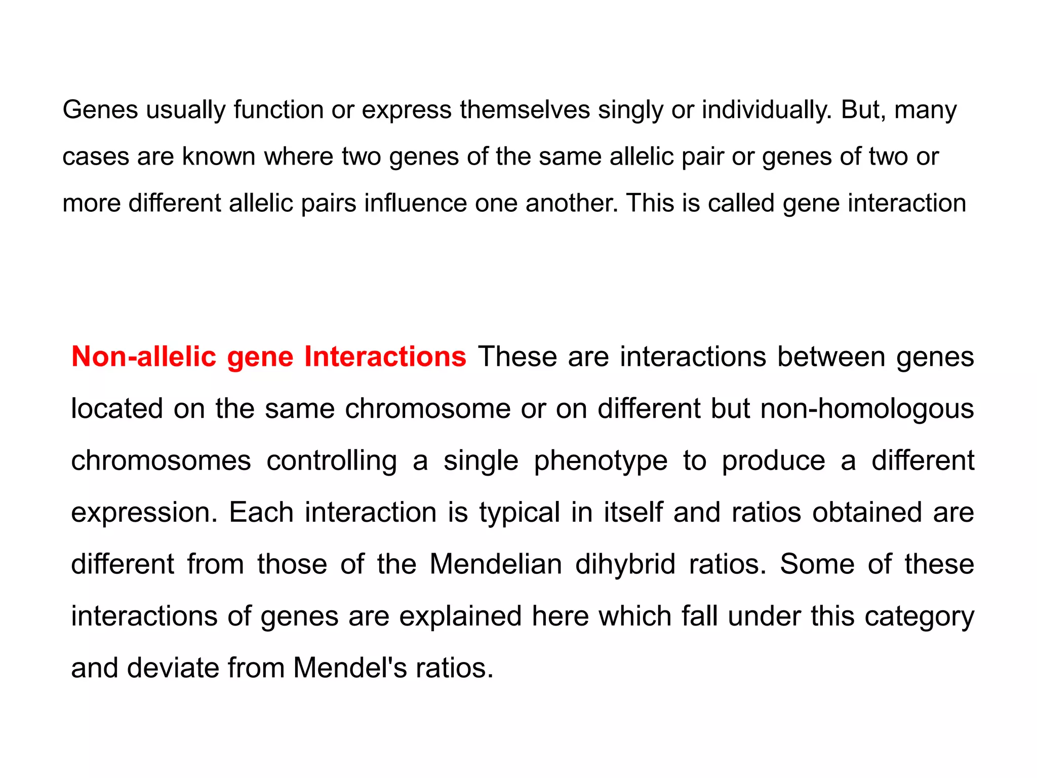 Genes usually function or express themselves singly or individually. But, many
cases are known where two genes of the same allelic pair or genes of two or
more different allelic pairs influence one another. This is called gene interaction
Non-allelic gene Interactions These are interactions between genes
located on the same chromosome or on different but non-homologous
chromosomes controlling a single phenotype to produce a different
expression. Each interaction is typical in itself and ratios obtained are
different from those of the Mendelian dihybrid ratios. Some of these
interactions of genes are explained here which fall under this category
and deviate from Mendel's ratios.
 
