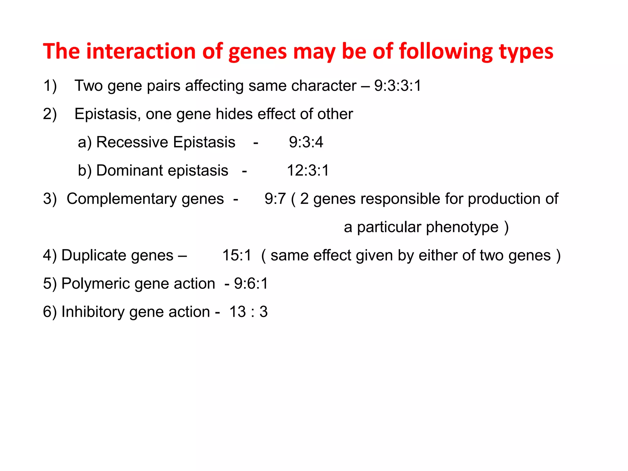 The interaction of genes may be of following types
1) Two gene pairs affecting same character – 9:3:3:1
2) Epistasis, one gene hides effect of other
a) Recessive Epistasis - 9:3:4
b) Dominant epistasis - 12:3:1
3) Complementary genes - 9:7 ( 2 genes responsible for production of
a particular phenotype )
4) Duplicate genes – 15:1 ( same effect given by either of two genes )
5) Polymeric gene action - 9:6:1
6) Inhibitory gene action - 13 : 3
 