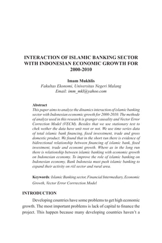 INTERACTION OF ISLAMIC BANKING SECTOR
WITH INDONESIAN ECONOMIC GROWTH FOR
2000-2010
Imam Mukhlis
Fakultas Ekonomi, Universitas Negeri Malang
Email: imm_mkl@yahoo.com
Abstract
This paper aims to analyze the dinamics interaction of islamic banking
sector with Indonesian economic growth for 2000-2010. The methode
of analyze used in this research is granger causality and Vector Error
Correction Model (VECM). Besides that we use stationary test to
chek wether the data have unit root or not. We use time series data
of total islamic bank financing, fixed invesstment, trade and gross
domestic product. We found that in the short run there is evidence of
bidirectional relationship between financing of islamic bank, fixed
investment, trade and economi growth. Where as in the long run
there is relationship between islamic banking with economic growth
on Indonesian economy. To improve the role of islamic banking on
Indonesian economy, Bank Indonesia must push islamic banking to
expand their activity on riil sector and rural area.
Keywords: Islamic Banking sector, Financial Intermediary, Economic
Growth, Vector Error Corrrection Model
INTRODUCTION
Developing countries have some problems to get high economic
growth. The most important problems is lack of capital to finance the
project. This happen because many developing countries haven’t a
 