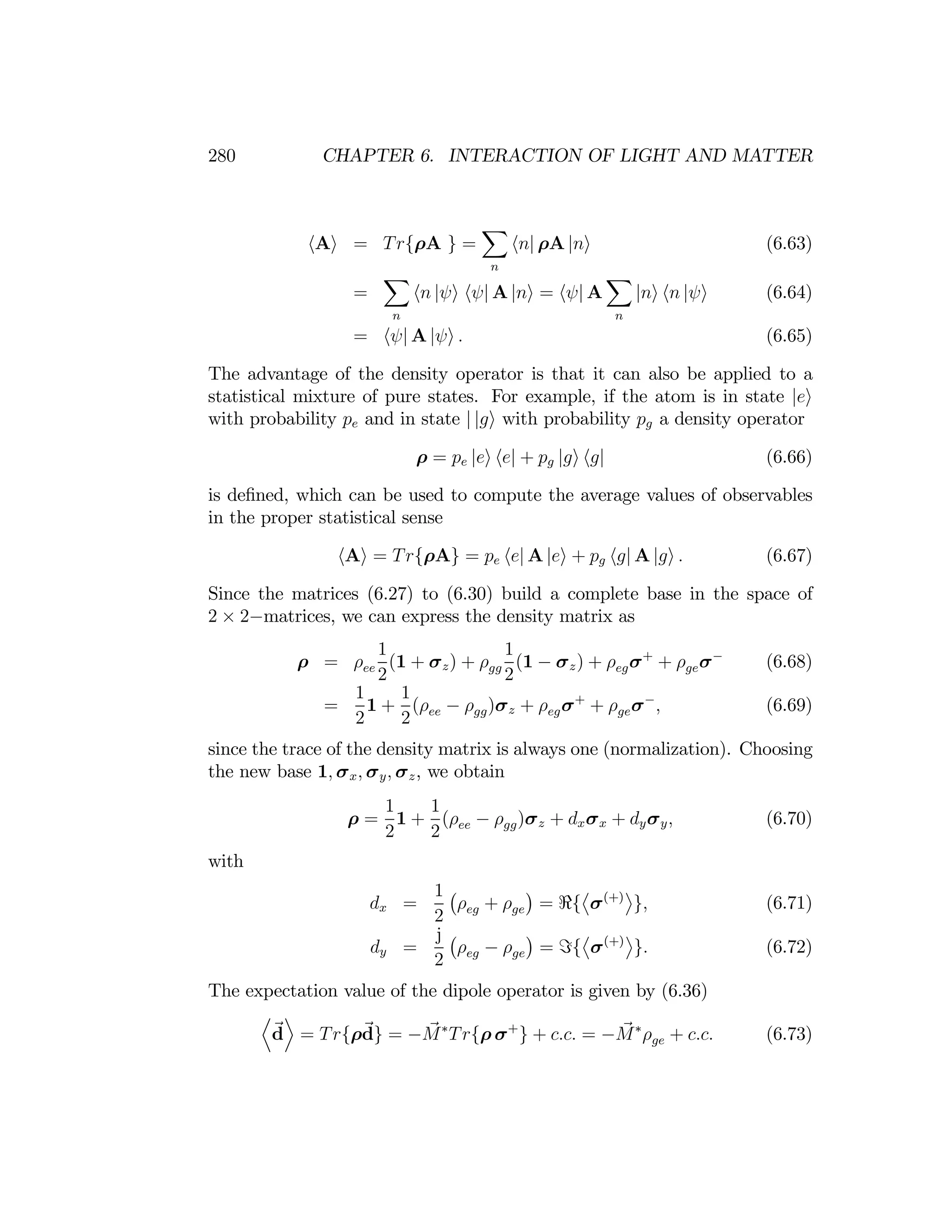 280 CHAPTER 6. INTERACTION OF LIGHT AND MATTER
X
hAi = Tr{ρA } = hn| ρA |ni (6.63)
X
n
X
= hn |ψi hψ| A |ni = hψ| A |ni hn |ψi (6.64)
n n
= hψ| A |ψi . (6.65)
The advantage of the density operator is that it can also be applied to a
statistical mixture of pure states. For example, if the atom is in state
with probability pe and in state | |gi with probability pg a density operator
|ei
ρ = pe |ei he| + pg |gi hg| (6.66)
is deﬁned, which can be used to compute the average values of observables
in the proper statistical sense
hAi = Tr{ρA} = pe he| A |ei + pg hg| A |gi . (6.67)
Since the matrices (6.27) to (6.30) build a complete base in the space of
2 × 2−matrices, we can express the density matrix as
1 1
ρ = ρ (1 + σz) + ρ (1 − σz) + ρ σ+
+ ρ σ−
(6.68)
ee gg eg ge
2 2

1 1

= 1 + (ρee − ρgg)σz + ρegσ+
+ ρgeσ−
, (6.69)
2 2
since the trace of the density matrix is always one (normalization). Choosing
the new base 1, σx, σy, σz, we obtain
1 1
ρ = 1 + (ρee − ρgg)σz + dxσx + dyσy, (6.70)
2 2
with
dx =
1
2
¡
ρeg + ρge
¢
= <{
­
σ(+)
®
}, (6.71)
=
j ¡
ρ
¢ ­
σ(+)
®
. (6.72)
dy eg − ρge = ={ }
2
The expectation value of the dipole operator is given by (6.36)
D E
d = Tr{ρd} = −M∗
Tr{ρ σ+
} + c.c. = −M∗
ρ + c.c. (6.73)
ge
 