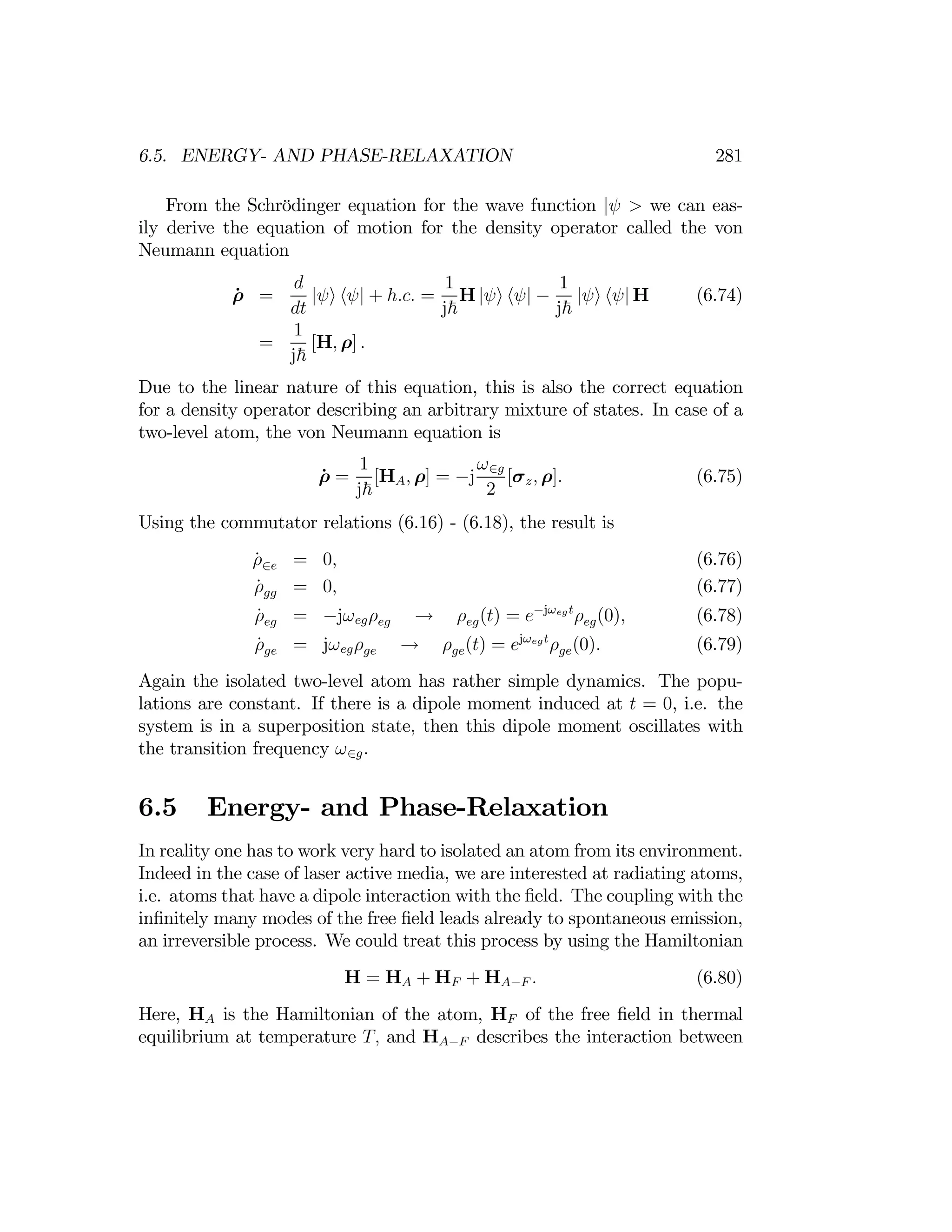 281
6.5. ENERGY- AND PHASE-RELAXATION
From the Schrödinger equation for the wave function |ψ > we can eas­
ily derive the equation of motion for the density operator called the von
Neumann equation
d 1 1
ρ̇ =
dt
|ψi hψ| + h.c. =
j~
H |ψi hψ| −
j~
|ψi hψ| H (6.74)
1
= [H, ρ] .
j~
Due to the linear nature of this equation, this is also the correct equation
for a density operator describing an arbitrary mixture of states. In case of a
two-level atom, the von Neumann equation is
ρ̇ =
1
[HA, ρ] = −j
ω∈g
[σz, ρ]. (6.75)
j~ 2
Using the commutator relations (6.16) - (6.18), the result is
ρ̇∈e = 0, (6.76)
ρ̇gg = 0, (6.77)
ρ̇ = −jωegρeg → ρ (t) = e−jωegt
ρeg(0), (6.78)
eg eg
ρ̇ge = jωegρge ρge(t) = ejωegt
ρge(0). (6.79)
→
Again the isolated two-level atom has rather simple dynamics. The popu­
lations are constant. If there is a dipole moment induced at t = 0, i.e. the
system is in a superposition state, then this dipole moment oscillates with
the transition frequency ω∈g.
6.5 Energy- and Phase-Relaxation
In reality one has to work very hard to isolated an atom from its environment.
Indeed in the case of laser active media, we are interested at radiating atoms,
i.e. atoms that have a dipole interaction with the ﬁeld. The coupling with the
inﬁnitely many modes of the free ﬁeld leads already to spontaneous emission,
an irreversible process. We could treat this process by using the Hamiltonian
H = HA + HF + HA−F . (6.80)
Here, HA is the Hamiltonian of the atom, HF of the free ﬁeld in thermal
equilibrium at temperature T, and HA−F describes the interaction between
 