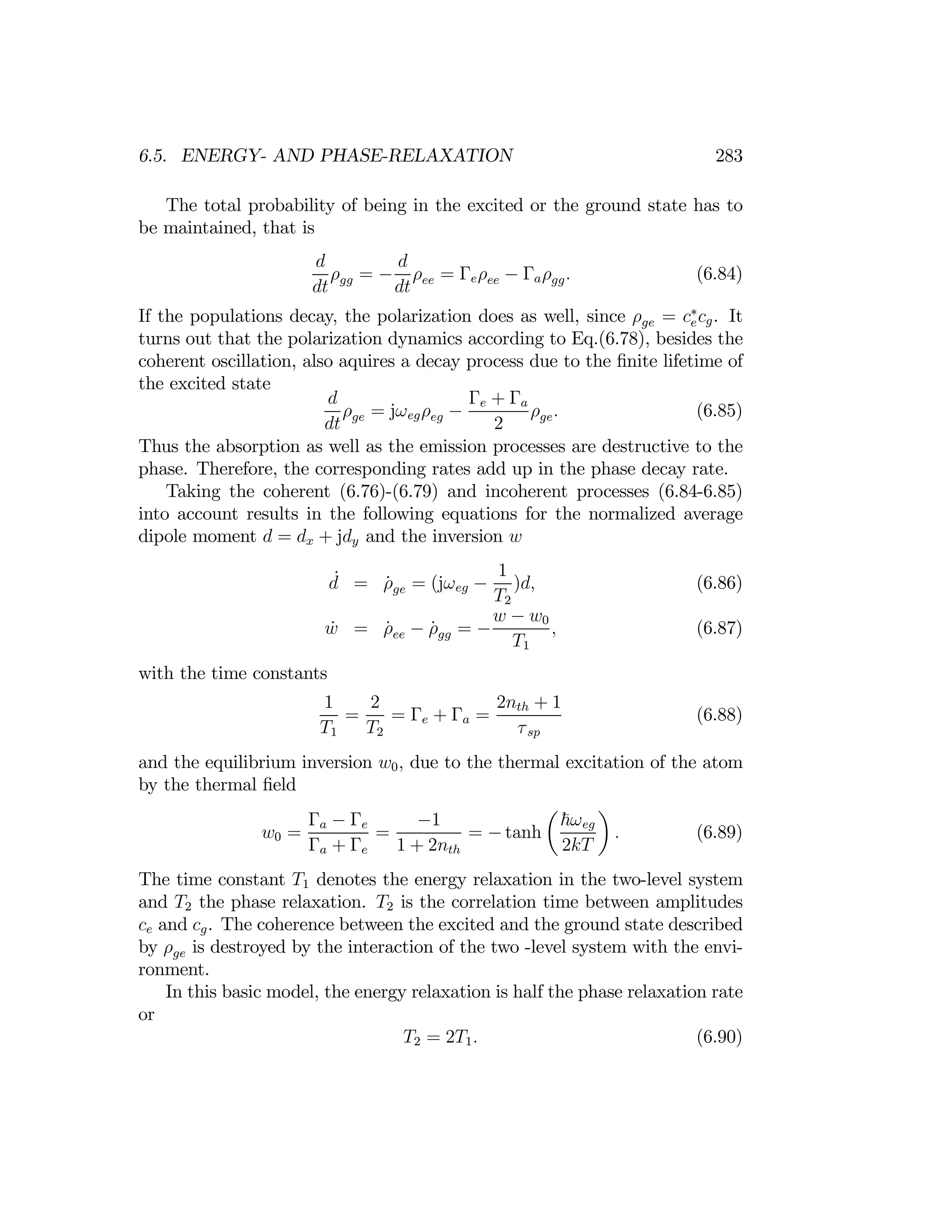 283
6.5. ENERGY- AND PHASE-RELAXATION
The total probability of being in the excited or the ground state has to
be maintained, that is
d d
ρgg = − ρee = Γeρee − Γaρgg. (6.84)
dt dt
If the populations decay, the polarization does as well, since ρge = c∗
ecg. It
turns out that the polarization dynamics according to Eq.(6.78), besides the
coherent oscillation, also aquires a decay process due to the ﬁnite lifetime of
the excited state
d Γe + Γa
ρge = jωegρeg − ρge. (6.85)
dt 2
Thus the absorption as well as the emission processes are destructive to the
phase. Therefore, the corresponding rates add up in the phase decay rate.
Taking the coherent (6.76)-(6.79) and incoherent processes (6.84-6.85)
into account results in the following equations for the normalized average
dipole moment d = dx + jdy and the inversion w
d
˙ = ρ̇ = (jωeg −
1
)d, (6.86)
ge
T2
ẇ = ρ̇ee − ρ̇gg = −
w −
T1
w0
, (6.87)
with the time constants
1 2 2nth + 1
= = Γe + Γa = (6.88)
T1 T2 τsp
and the equilibrium inversion w0, due to the thermal excitation of the atom
by the thermal ﬁeld
w0 =
Γa − Γe
=
−1
= − tanh
µ
~ωeg
¶
. (6.89)
Γa + Γe 1 + 2nth 2kT
The time constant T1 denotes the energy relaxation in the two-level system
and T2 the phase relaxation. T2 is the correlation time between amplitudes
ce and cg. The coherence between the excited and the ground state described
by ρge is destroyed by the interaction of the two -level system with the envi­
ronment.
In this basic model, the energy relaxation is half the phase relaxation rate
or
T2 = 2T1. (6.90)
 