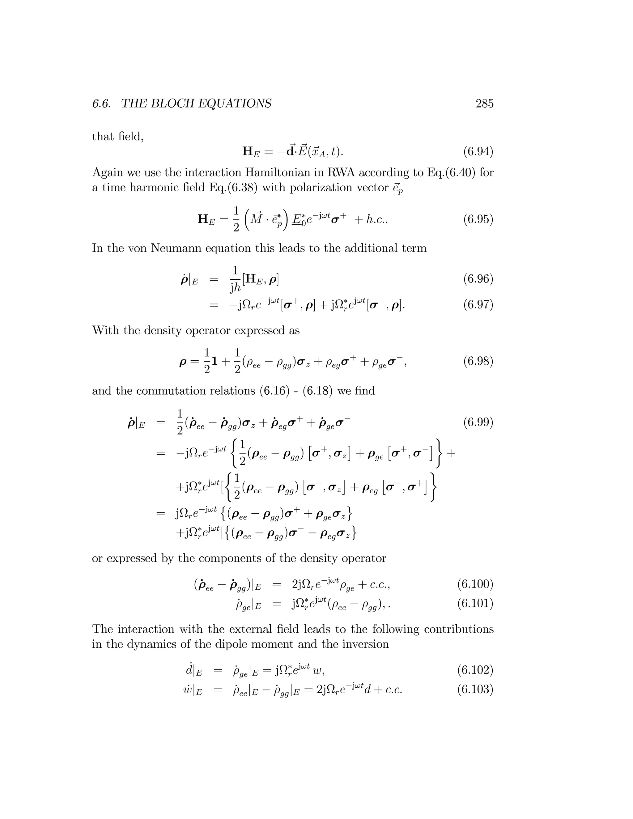 285
6.6. THE BLOCH EQUATIONS
that ﬁeld,
HE = −d E(xA, t). (6.94)
·
Again we use the interaction Hamiltonian in RWA according to Eq.(6.40) for
a time harmonic ﬁeld Eq.(6.38) with polarization vector ep
³ ´
HE =
1
M e∗
p E0
∗
e−jωt
σ+
+ h.c.. (6.95)
2
·
In the von Neumann equation this leads to the additional term
1
ρ̇|E =
j~
[HE, ρ] (6.96)
= −jΩre−jωt
[σ+
, ρ] + jΩ∗
rejωt
[σ−
, ρ]. (6.97)
With the density operator expressed as
1 1
ρ = 1 + (ρee − ρgg)σz + ρ σ+
+ ρgeσ−
, (6.98)
2 2 eg
and the commutation relations (6.16) - (6.18) we ﬁnd
1
ρ̇ E = (ρ̇ee − ρ̇gg)σz + ρ̇egσ+
+ ρ̇geσ−
(6.99)
|
2 ½ ¾
1 £ ¤ £ ¤
= −jΩre−jωt
(ρee − ρgg) σ+
, σz + ρge σ+
, σ−
+
2
½ ¾
1 £ ¤ £ ¤
+jΩr
∗
ejωt
[ (ρee − ρgg) σ−
, σz + ρeg σ−
, σ+
2
© ª
= jΩre−jωt
©
(ρee − ρgg)σ+
+ ρgeσz
ª
+jΩr
∗
ejωt
[ (ρee − ρgg)σ−
− ρegσz
or expressed by the components of the density operator
(ρ̇ee − ρ̇gg)|E = 2jΩre−jωt
ρge + c.c., (6.100)
ρ̇ge|E = jΩ∗
ejωt
(ρee − ρgg), . (6.101)
r
The interaction with the external ﬁeld leads to the following contributions
in the dynamics of the dipole moment and the inversion
d
˙|E = ρ̇ |E = jΩ∗
ejωt
w, (6.102)
ge r
ẇ|E = ρ̇ee|E − ρ̇gg|E = 2jΩre−jωt
d + c.c. (6.103)
 
