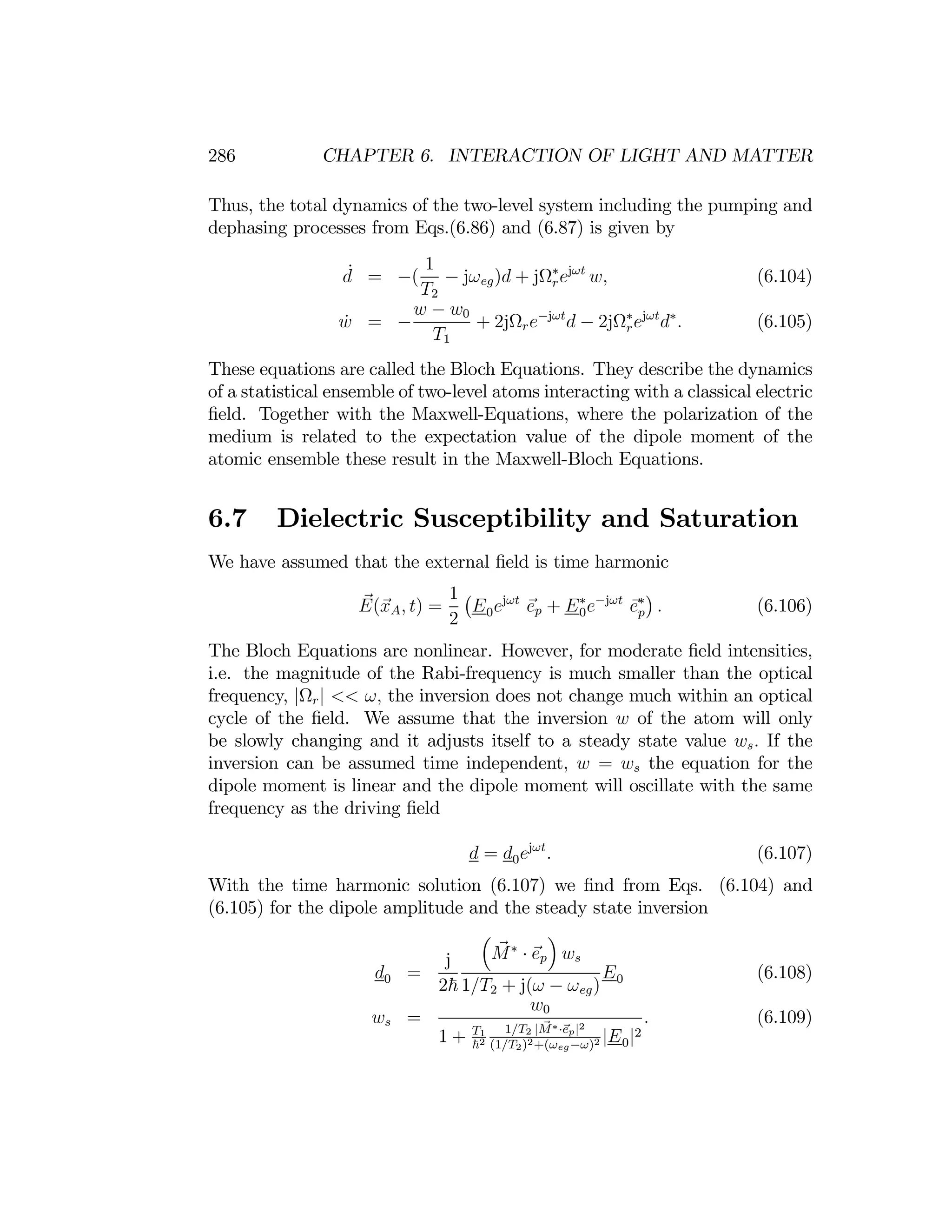 286 CHAPTER 6. INTERACTION OF LIGHT AND MATTER
Thus, the total dynamics of the two-level system including the pumping and
dephasing processes from Eqs.(6.86) and (6.87) is given by
d
˙ = −(
1
− jωeg)d + jΩ∗
rejωt
w, (6.104)
T2
ẇ = −
w −
T1
w0
+ 2jΩre−jωt
d − 2jΩ∗
ejωt
d∗
. (6.105)
r
These equations are called the Bloch Equations. They describe the dynamics
of a statistical ensemble of two-level atoms interacting with a classical electric
ﬁeld. Together with the Maxwell-Equations, where the polarization of the
medium is related to the expectation value of the dipole moment of the
atomic ensemble these result in the Maxwell-Bloch Equations.
6.7 Dielectric Susceptibility and Saturation
We have assumed that the external ﬁeld is time harmonic
1 ¡ jωt
0e−jωt
¢
E(xA, t) = E0e ep + E∗
ep
∗
. (6.106)
2
The Bloch Equations are nonlinear. However, for moderate ﬁeld intensities,
i.e. the magnitude of the Rabi-frequency is much smaller than the optical
frequency, |Ωr| << ω, the inversion does not change much within an optical
cycle of the ﬁeld. We assume that the inversion w of the atom will only
be slowly changing and it adjusts itself to a steady state value ws. If the
inversion can be assumed time independent, w = ws the equation for the
dipole moment is linear and the dipole moment will oscillate with the same
frequency as the driving ﬁeld
d = d0ejωt
. (6.107)
With the time harmonic solution (6.107) we ﬁnd from Eqs. (6.104) and
(6.105) for the dipole amplitude and the steady state inversion
³ ´
j M∗
ep ws
·
d0 = E0 (6.108)
2~ 1/T2 + j(ω − ωeg)
ws =
w0
. (6.109)
1 + T1 1/T2 |M∗·ep|2
E0
~2 (1/T2)2+(ωeg−ω)2 | |2
 