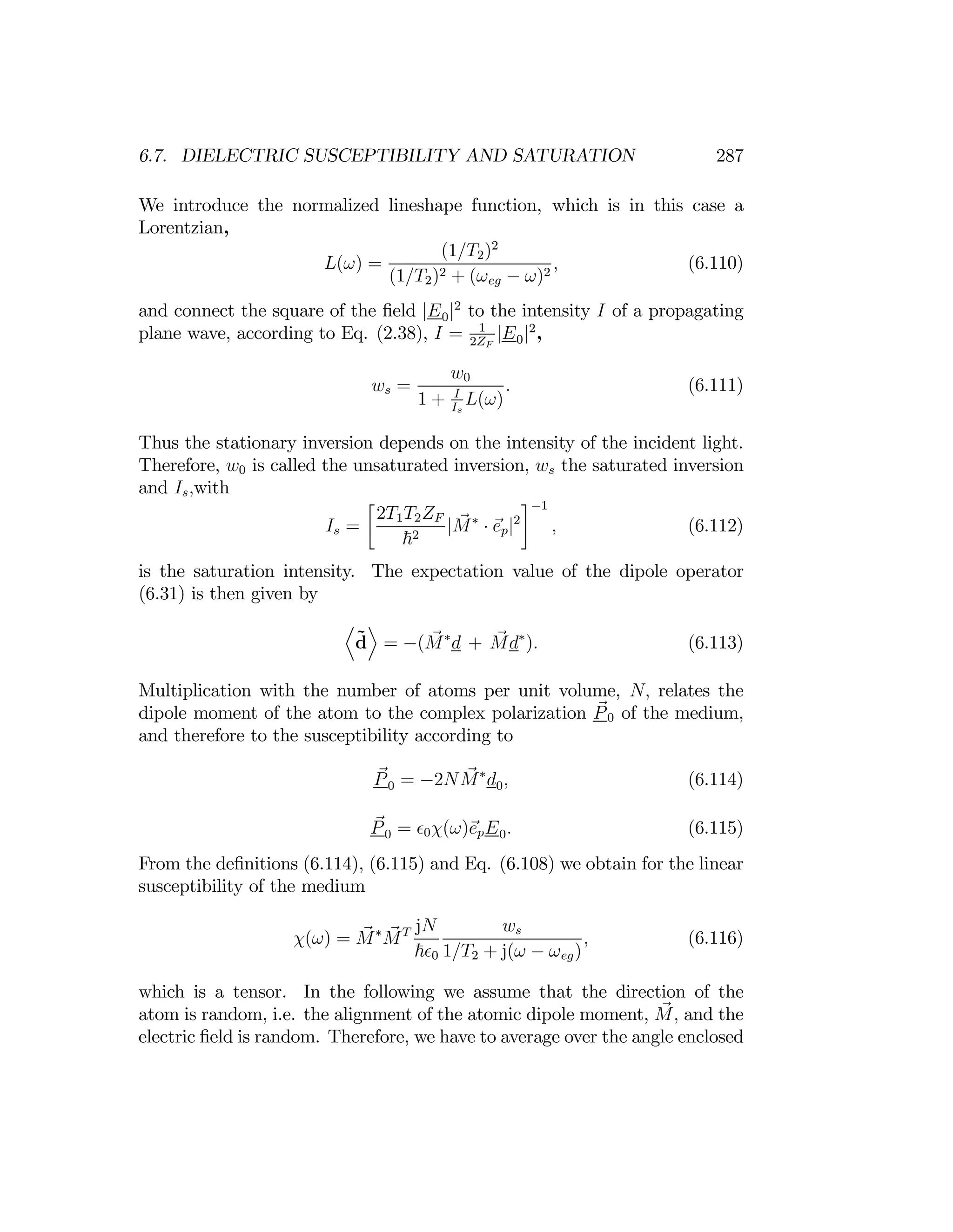 287
6.7. DIELECTRIC SUSCEPTIBILITY AND SATURATION
We introduce the normalized lineshape function, which is in this case a
Lorentzian,
(1/T2)2
L(ω) = , (6.110)
(1/T2)2 + (ωeg − ω)2
and connect the square of the ﬁeld |E0|2
to the intensity I of a propagating
plane wave, according to Eq. (2.38), I = 2Z
1
F
|E0|2
,
ws =
w0
. (6.111)
1 + I
I
s
L(ω)
Thus the stationary inversion depends on the intensity of the incident light.
Therefore, w0 is called the unsaturated inversion, ws the saturated inversion
and Is,with
Is =
∙
2T1
~
T
2
2ZF
|M∗
· ep|2
¸−1
, (6.112)
is the saturation intensity. The expectation value of the dipole operator
(6.31) is then given by
D E
˜
d = −(M∗
d + Md∗
). (6.113)
Multiplication with the number of atoms per unit volume, N, relates the
dipole moment of the atom to the complex polarization P0 of the medium,
and therefore to the susceptibility according to
P0 = −2NM∗
d0, (6.114)
P0 = 0χ(ω)epE0. (6.115)
From the deﬁnitions (6.114), (6.115) and Eq. (6.108) we obtain for the linear
susceptibility of the medium
χ(ω) = M∗
MT jN ws
, (6.116)
~ 0 1/T2 + j(ω − ωeg)
which is a tensor. In the following we assume that the direction of the
atom is random, i.e. the alignment of the atomic dipole moment, M, and the
electric ﬁeld is random. Therefore, we have to average over the angle enclosed
 