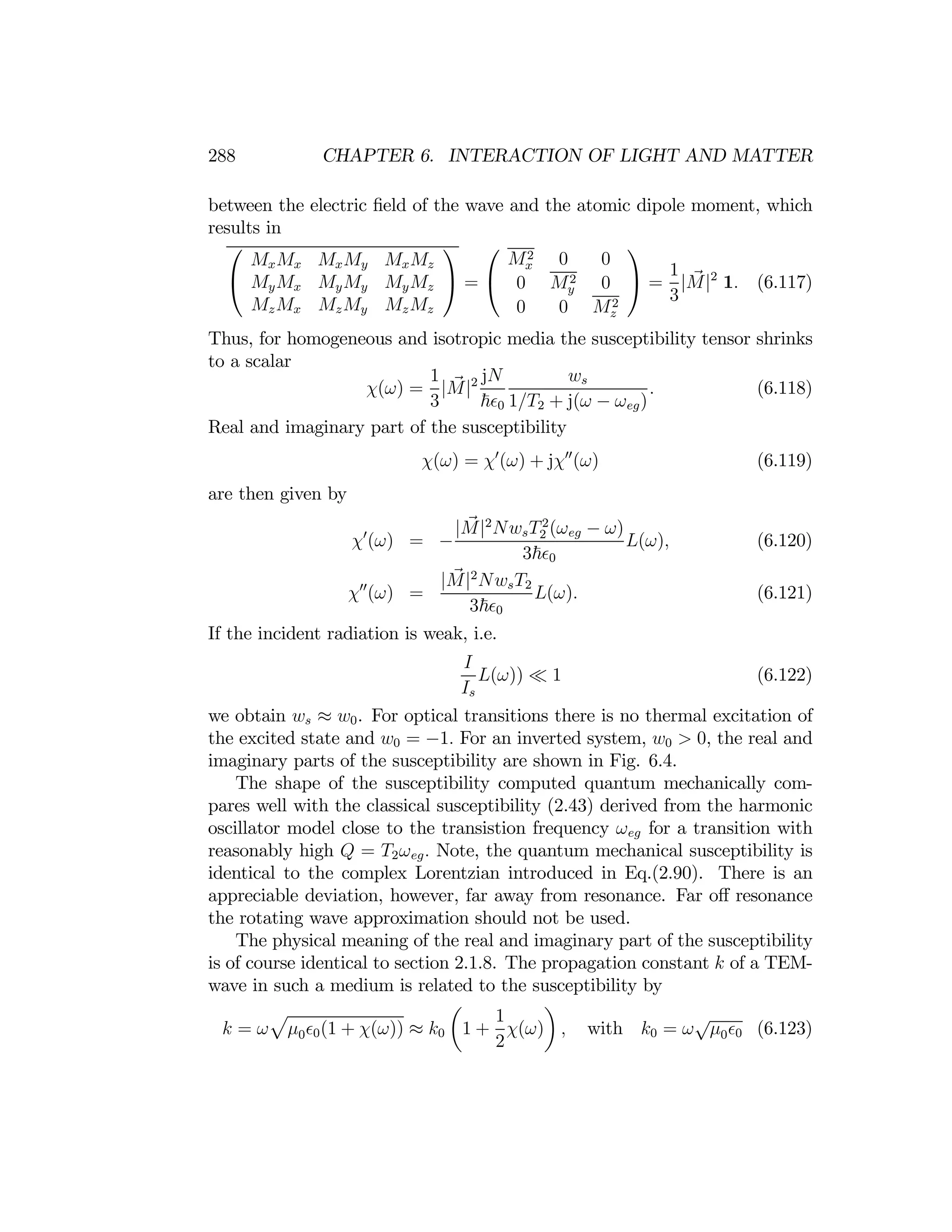 288 CHAPTER 6. INTERACTION OF LIGHT AND MATTER
between the electric ﬁeld of the wave and the atomic dipole moment, which
results in
⎛ ⎞ ⎛ ⎞
MxMx MxMy MxMz Mx
2 0 0
1
⎝ MyMx MyMy MyMz
⎠ = ⎝ 0 My
2 0 ⎠ =
3
|M|2
1. (6.117)
MzMx MzMy MzMz 0 0 Mz
2
Thus, for homogeneous and isotropic media the susceptibility tensor shrinks
to a scalar
χ(ω) =
1
3
|M|2 jN
~ 0
ws
1/T2 + j(ω − ωeg)
.
Real and imaginary part of the susceptibility
(6.118)
χ(ω) = χ0
(ω) + jχ00
(ω) (6.119)
are then given by
χ0
(ω) = −
|M|2
NwsT2
2 (ωeg − ω)
3~ 0
L(ω), (6.120)
χ00
(ω) =
|M|2
NwsT2
3~ 0
L(ω). (6.121)
If the incident radiation is weak, i.e.
I
Is
L(ω)) ¿ 1 (6.122)
we obtain ws ≈ w0. For optical transitions there is no thermal excitation of
the excited state and w0 = −1. For an inverted system, w0 > 0, the real and
imaginary parts of the susceptibility are shown in Fig. 6.4.
The shape of the susceptibility computed quantum mechanically com­
pares well with the classical susceptibility (2.43) derived from the harmonic
oscillator model close to the transistion frequency ωeg for a transition with
reasonably high Q = T2ωeg. Note, the quantum mechanical susceptibility is
identical to the complex Lorentzian introduced in Eq.(2.90). There is an
appreciable deviation, however, far away from resonance. Far oﬀ resonance
the rotating wave approximation should not be used.
The physical meaning of the real and imaginary part of the susceptibility
is of course identical to section 2.1.8. The propagation constant k of a TEM-
wave in such a medium is related to the susceptibility by
p
µ ¶
k = ω μ0 0(1 + χ(ω)) ≈ k0 1 +
1
χ(ω) , with k0 = ω
√
μ0 0 (6.123)
2
 