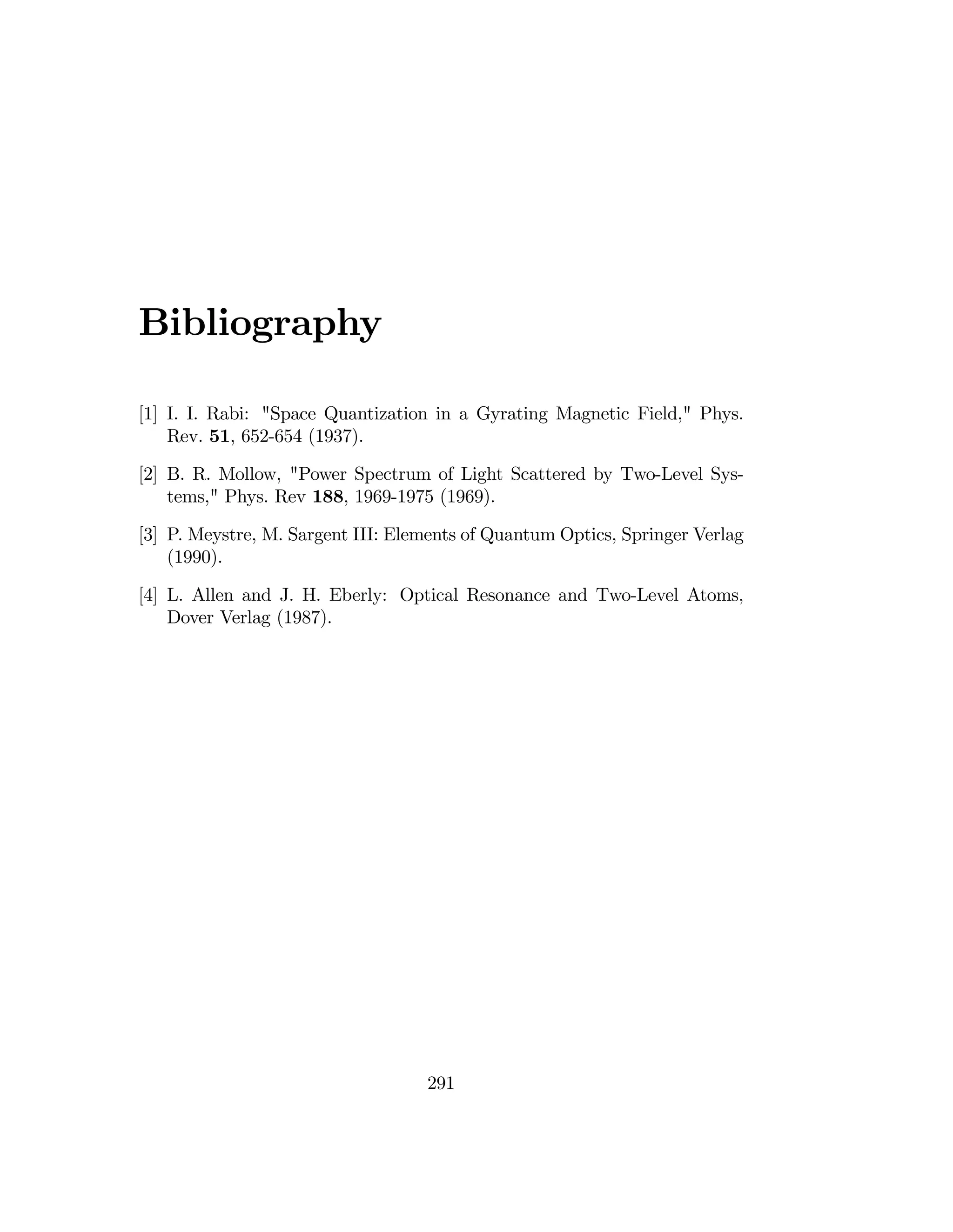 Bibliography
[1] I.	 I. Rabi: "Space Quantization in a Gyrating Magnetic Field," Phys.
Rev. 51, 652-654 (1937).
[2] B. R. Mollow,	 "Power Spectrum of Light Scattered by Two-Level Sys­
tems," Phys. Rev 188, 1969-1975 (1969).
[3] P. Meystre, M. Sargent III: Elements of Quantum Optics, Springer Verlag
(1990).
[4] L. Allen and J. H. Eberly: 	Optical Resonance and Two-Level Atoms,
Dover Verlag (1987).
291

 