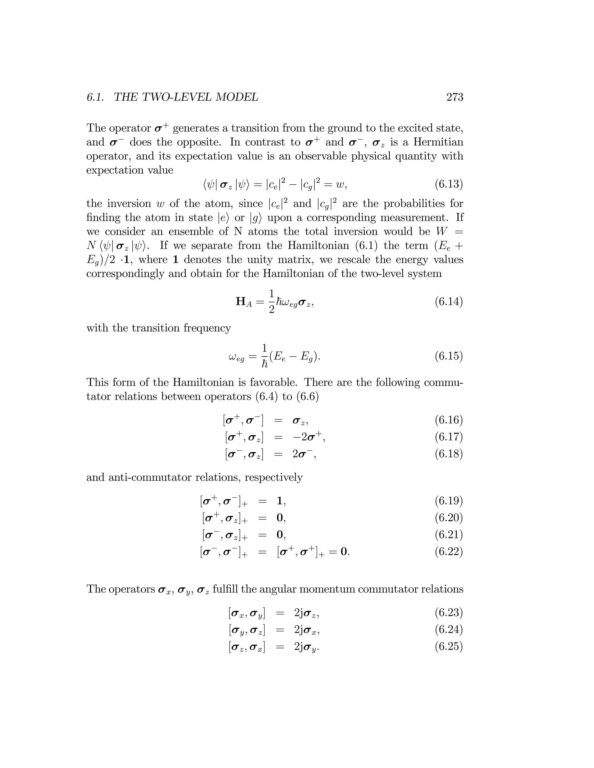 273
6.1. THE TWO-LEVEL MODEL
The operator σ+
generates a transition from the ground to the excited state,
and σ−
does the opposite. In contrast to σ+
and σ−
, σz is a Hermitian
operator, and its expectation value is an observable physical quantity with
expectation value
hψ| σz |ψi = |ce|2
− |cg|2
= w, (6.13)
the inversion w of the atom, since |ce|2
and |cg|2
are the probabilities for
ﬁnding the atom in state |ei or |gi upon a corresponding measurement. If
we consider an ensemble of N atoms the total inversion would be W =
N hψ| σz |ψi. If we separate from the Hamiltonian (6.1) the term (Ee +
Eg)/2 1, where 1 denotes the unity matrix, we rescale the energy values
·
correspondingly and obtain for the Hamiltonian of the two-level system
1
HA = ~ωegσz, (6.14)
2
with the transition frequency
1
ωeg = (Ee − Eg). (6.15)
~
This form of the Hamiltonian is favorable. There are the following commu­
tator relations between operators (6.4) to (6.6)
[σ+
, σ−
] = σz, (6.16)
[σ+
, σz] = −2σ+
, (6.17)
[σ−
, σz] = 2σ−
, (6.18)
and anti-commutator relations, respectively
[σ+
, σ−
]+ = 1, (6.19)
[σ+
, σz]+ = 0, (6.20)
[σ−
, σz]+ = 0, (6.21)
[σ−
, σ−
]+ = [σ+
, σ+
]+ = 0. (6.22)
The operators σx, σy, σz fulﬁll the angular momentum commutator relations
[σx, σy] = 2jσz, (6.23)
[σy, σz] = 2jσx, (6.24)
[σz, σx] = 2jσy. (6.25)
 