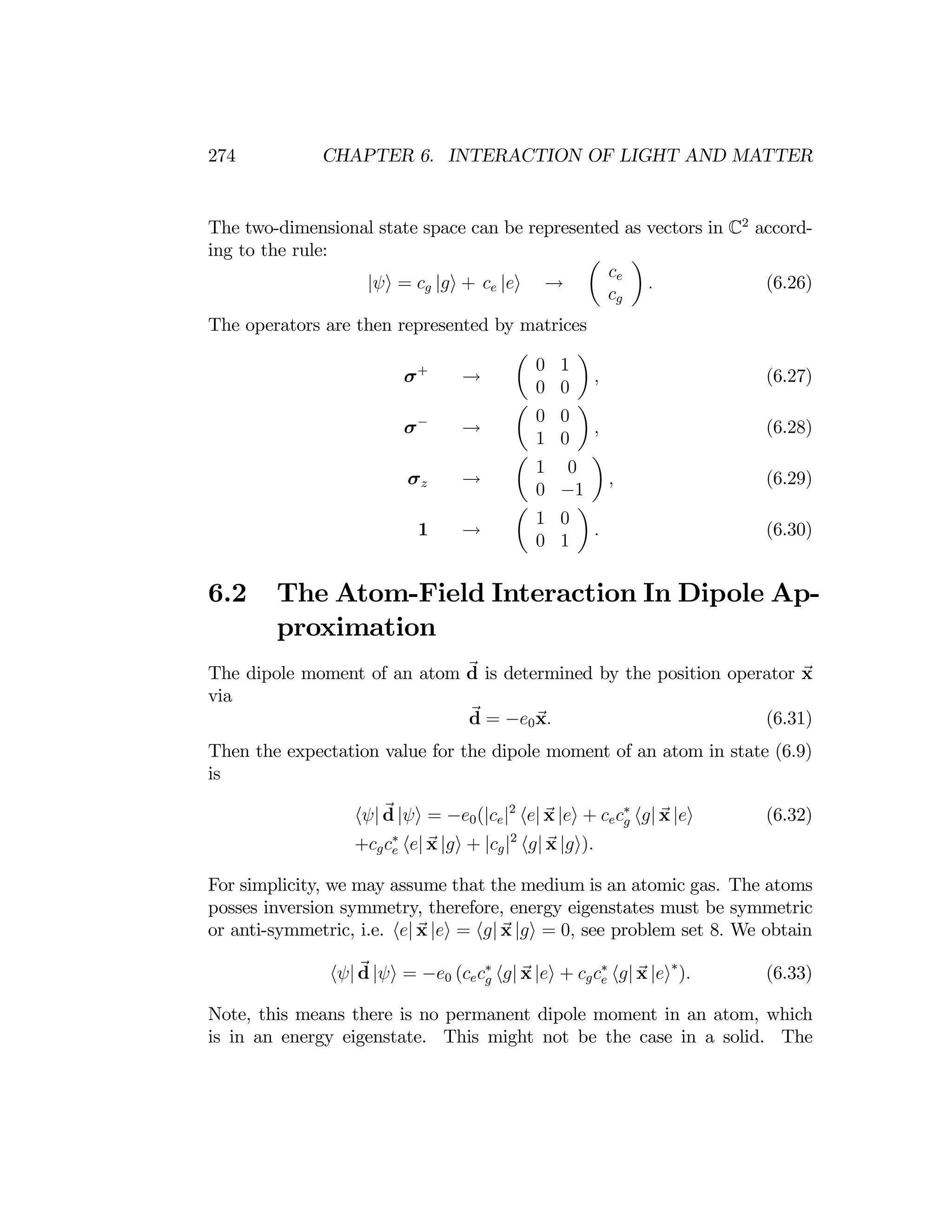 274 CHAPTER 6. INTERACTION OF LIGHT AND MATTER
The two-dimensional state space can be represented as vectors in C2
accord­
ing to the rule: µ ¶
ce
|ψi = cg |gi + ce |ei →
cg
.	 (6.26)
The operators are then represented by matrices
µ	 ¶
0 1
σ+
,	 (6.27)
→
0 0
µ	 ¶
0 0
σ−
,	 (6.28)
→
1 0
µ ¶
1 0
σz	 , (6.29)
→
0 −1
µ	 ¶
1 0
1 .	 (6.30)
→
0 1
6.2	 The Atom-Field Interaction In Dipole Ap
proximation
The dipole moment of an atom d is determined by the position operator x
via
d = −e0x.	 (6.31)
Then the expectation value for the dipole moment of an atom in state (6.9)
is
hψ| d |ψi = −e0(|ce|2
he| x |ei + cecg
∗
hg| x |ei (6.32)
+ x x .
cgc∗
e he|	 |gi + |cg|2
hg| |gi)
For simplicity, we may assume that the medium is an atomic gas. The atoms
posses inversion symmetry, therefore, energy eigenstates must be symmetric
or anti-symmetric, i.e. he| x |ei = hg| x |gi = 0, see problem set 8. We obtain
hψ| d |ψi = −e0 (cecg
∗
hg| x |ei + cgce
∗
hg| x |ei∗
). (6.33)
Note, this means there is no permanent dipole moment in an atom, which
is in an energy eigenstate. This might not be the case in a solid. The
 