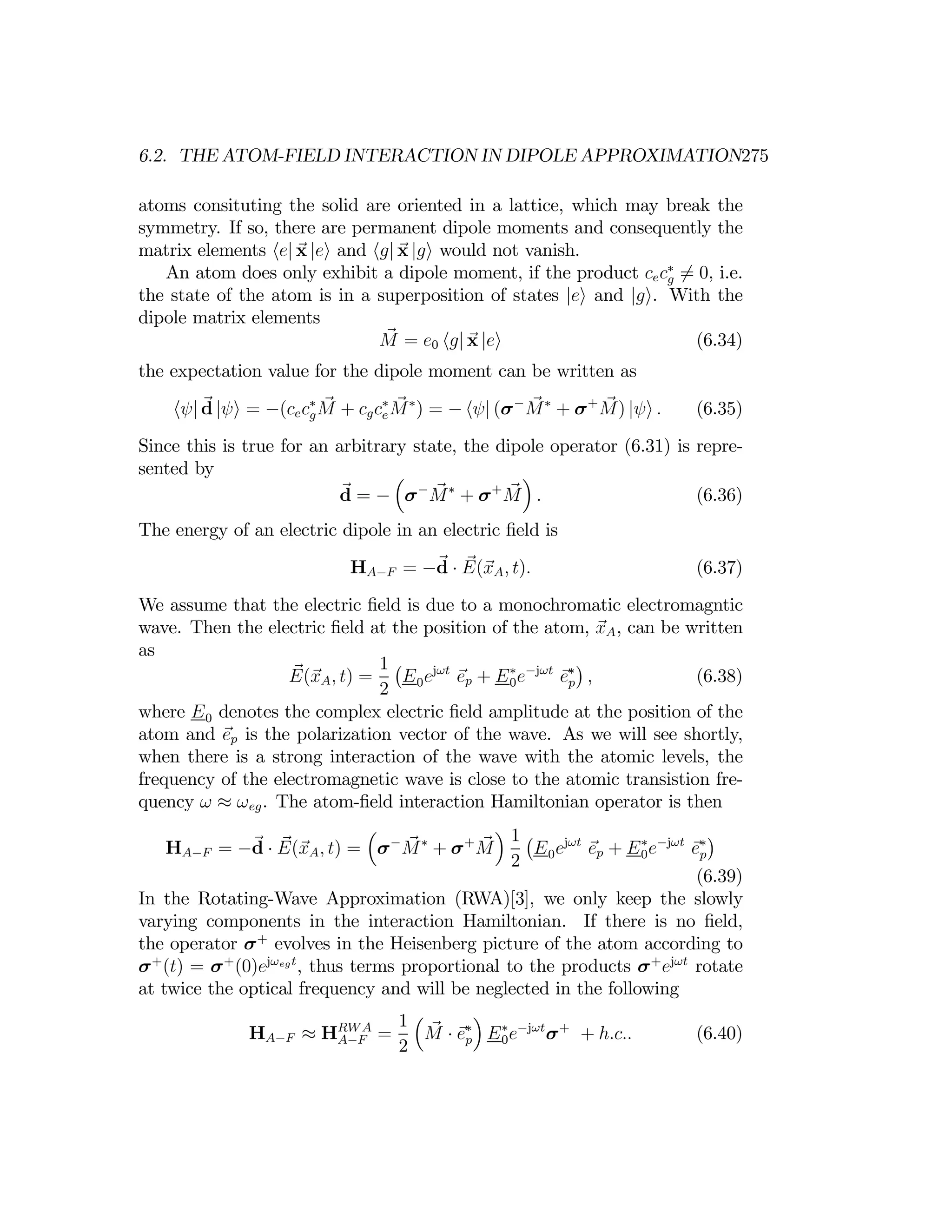6.2. THE ATOM-FIELD INTERACTION IN DIPOLE APPROXIMATION275
atoms consituting the solid are oriented in a lattice, which may break the
symmetry. If so, there are permanent dipole moments and consequently the
matrix elements he| x |ei and hg| x |gi would not vanish.
An atom does only exhibit a dipole moment, if the product cec∗
g = 0
6 , i.e.
the state of the atom is in a superposition of states |ei and |gi. With the
dipole matrix elements
M = e0 hg| x |ei (6.34)
the expectation value for the dipole moment can be written as
hψ| d |ψi = −(cecg
∗
M + cgce
∗
M∗
) = − hψ| (σ−
M∗
+ σ+
M) |ψi . (6.35)
Since this is true for an arbitrary state, the dipole operator (6.31) is repre­
sented by ³ ´
d = − σ−
M∗
+ σ+
M . (6.36)
The energy of an electric dipole in an electric ﬁeld is
HA−F = −d E(xA, t). (6.37)
·
We assume that the electric ﬁeld is due to a monochromatic electromagntic
wave. Then the electric ﬁeld at the position of the atom, xA, can be written
as
1 ¡ ¢
E(xA, t) =
2
E0ejωt
ep + E0
∗
e−jωt
e∗
p , (6.38)
where E0 denotes the complex electric ﬁeld amplitude at the position of the
atom and ep is the polarization vector of the wave. As we will see shortly,
when there is a strong interaction of the wave with the atomic levels, the
frequency of the electromagnetic wave is close to the atomic transistion fre­
quency ω ≈ ωeg. The atom-ﬁeld interaction Hamiltonian operator is then
³ ´
HA−F = −d · E(xA, t) = σ−
M∗
+ σ+
M
2
1 ¡
E0ejωt
ep + E∗
0e−jωt
ep
∗
¢
(6.39)
In the Rotating-Wave Approximation (RWA)[3], we only keep the slowly
varying components in the interaction Hamiltonian. If there is no ﬁeld,
the operator σ+
evolves in the Heisenberg picture of the atom according to
σ+
(t) = σ+
(0)ejωegt
, thus terms proportional to the products σ+
ejωt
rotate
at twice the optical frequency and will be neglected in the following
³ ´
1
≈ HRWA
0e−jωt
σ+
HA−F A−F =
2
M · e∗
p E∗
+ h.c.. (6.40)
 