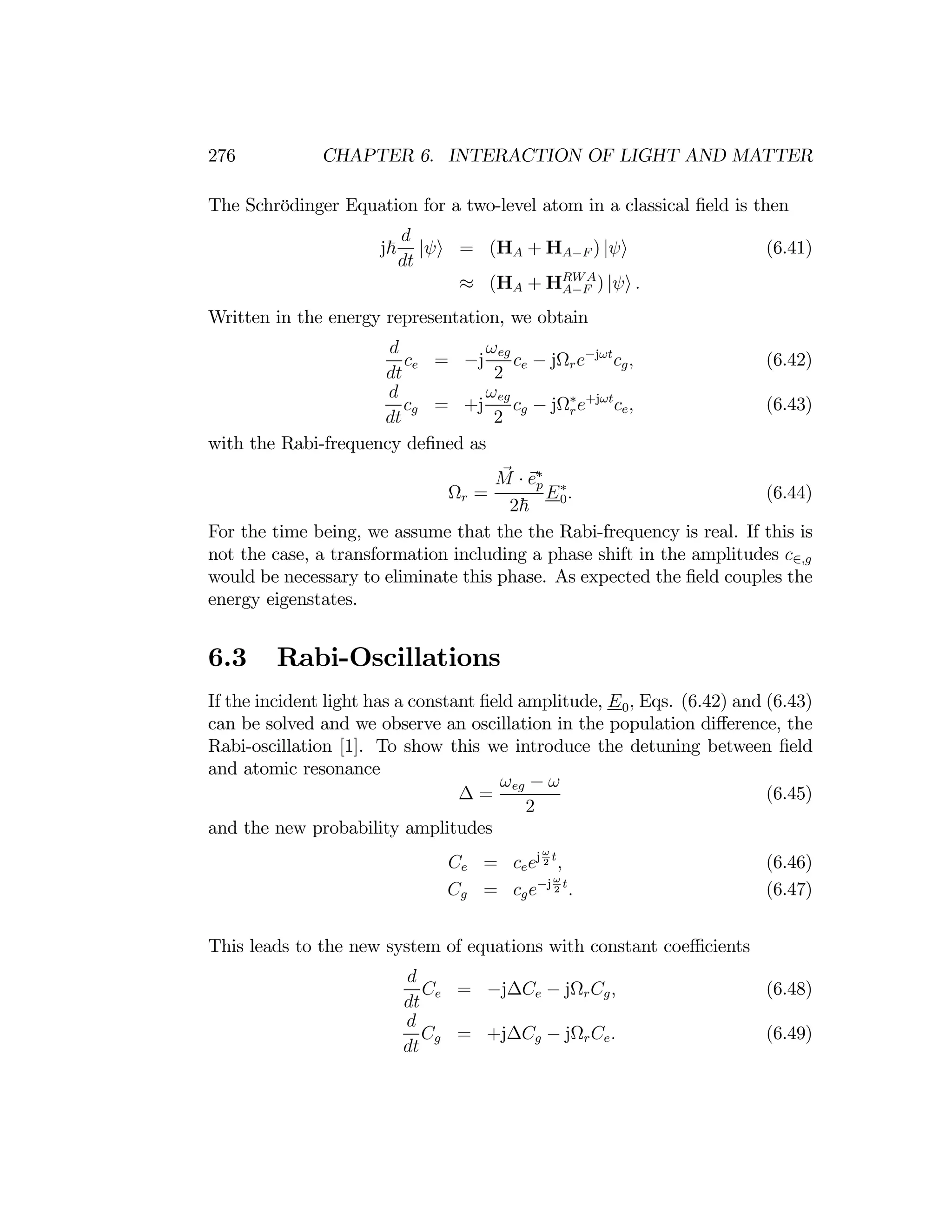 276 CHAPTER 6. INTERACTION OF LIGHT AND MATTER
The Schrödinger Equation for a two-level atom in a classical ﬁeld is then
d
j~
dt
|ψi = (HA + HA−F ) |ψi (6.41)
(HA + HRWA
)
≈ A−F |ψi .
Written in the energy representation, we obtain
d
ce = −j
ωeg
ce − jΩre−jωt
cg, (6.42)
dt 2
d
cg = +j
ωeg
cg − jΩ∗
re+jωt
ce, (6.43)
dt 2
with the Rabi-frequency deﬁned as
M e∗
Ωr =
· p
E0
∗
. (6.44)
2~
For the time being, we assume that the the Rabi-frequency is real. If this is
not the case, a transformation including a phase shift in the amplitudes c∈,g
would be necessary to eliminate this phase. As expected the ﬁeld couples the
energy eigenstates.
6.3 Rabi-Oscillations
If the incident light has a constant ﬁeld amplitude, E0, Eqs. (6.42) and (6.43)
can be solved and we observe an oscillation in the population diﬀerence, the
Rabi-oscillation [1]. To show this we introduce the detuning between ﬁeld
and atomic resonance
∆ =
ωeg − ω
(6.45)
2
and the new probability amplitudes
t
Ce = ceejω
2 , (6.46)
t
2
Cg = cge−j ω
. (6.47)
This leads to the new system of equations with constant coeﬃcients
d
Ce = −j∆Ce − jΩrCg, (6.48)
dt
d
Cg = +j∆Cg − jΩrCe. (6.49)
dt
 