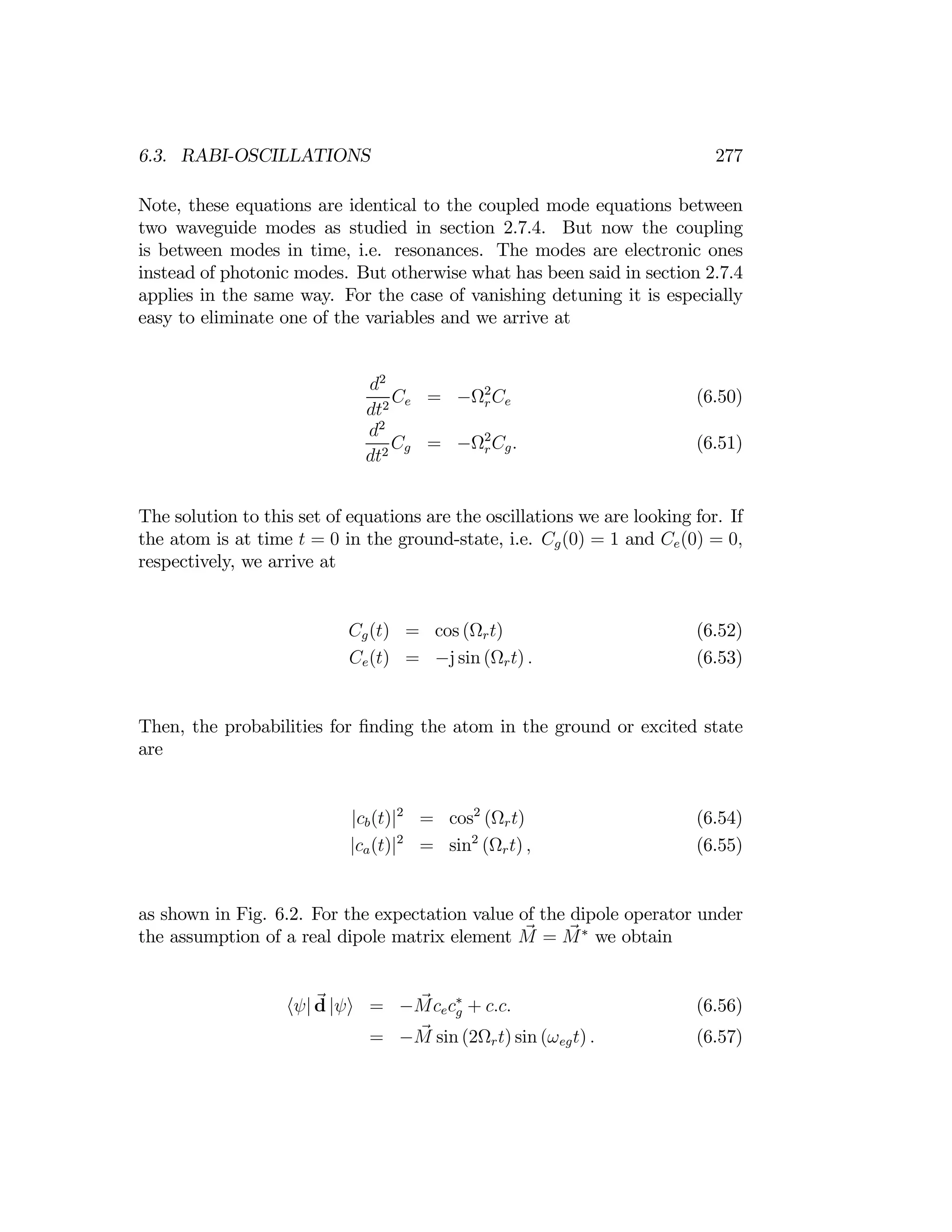 277
6.3. RABI-OSCILLATIONS
Note, these equations are identical to the coupled mode equations between
two waveguide modes as studied in section 2.7.4. But now the coupling
is between modes in time, i.e. resonances. The modes are electronic ones
instead of photonic modes. But otherwise what has been said in section 2.7.4
applies in the same way. For the case of vanishing detuning it is especially
easy to eliminate one of the variables and we arrive at
d2
Ce = −Ω2
rCe (6.50)
dt2
d2
Cg = −Ω2
Cg. (6.51)
dt2 r
The solution to this set of equations are the oscillations we are looking for. If
the atom is at time t = 0 in the ground-state, i.e. Cg(0) = 1 and Ce(0) = 0,
respectively, we arrive at
Cg(t) = cos (Ωrt) (6.52)
Ce(t) = −j sin (Ωrt) . (6.53)
Then, the probabilities for ﬁnding the atom in the ground or excited state
are
cb(t) 2
= cos2
(Ωrt) (6.54)
|
ca(t)
|
2
= sin2
(Ωrt) , (6.55)
| |
as shown in Fig. 6.2. For the expectation value of the dipole operator under
the assumption of a real dipole matrix element M = M∗
we obtain
d = Mcec∗
+ c.c. (6.56)
hψ| |ψi − g
= −M sin (2Ωrt) sin (ωegt) . (6.57)
 