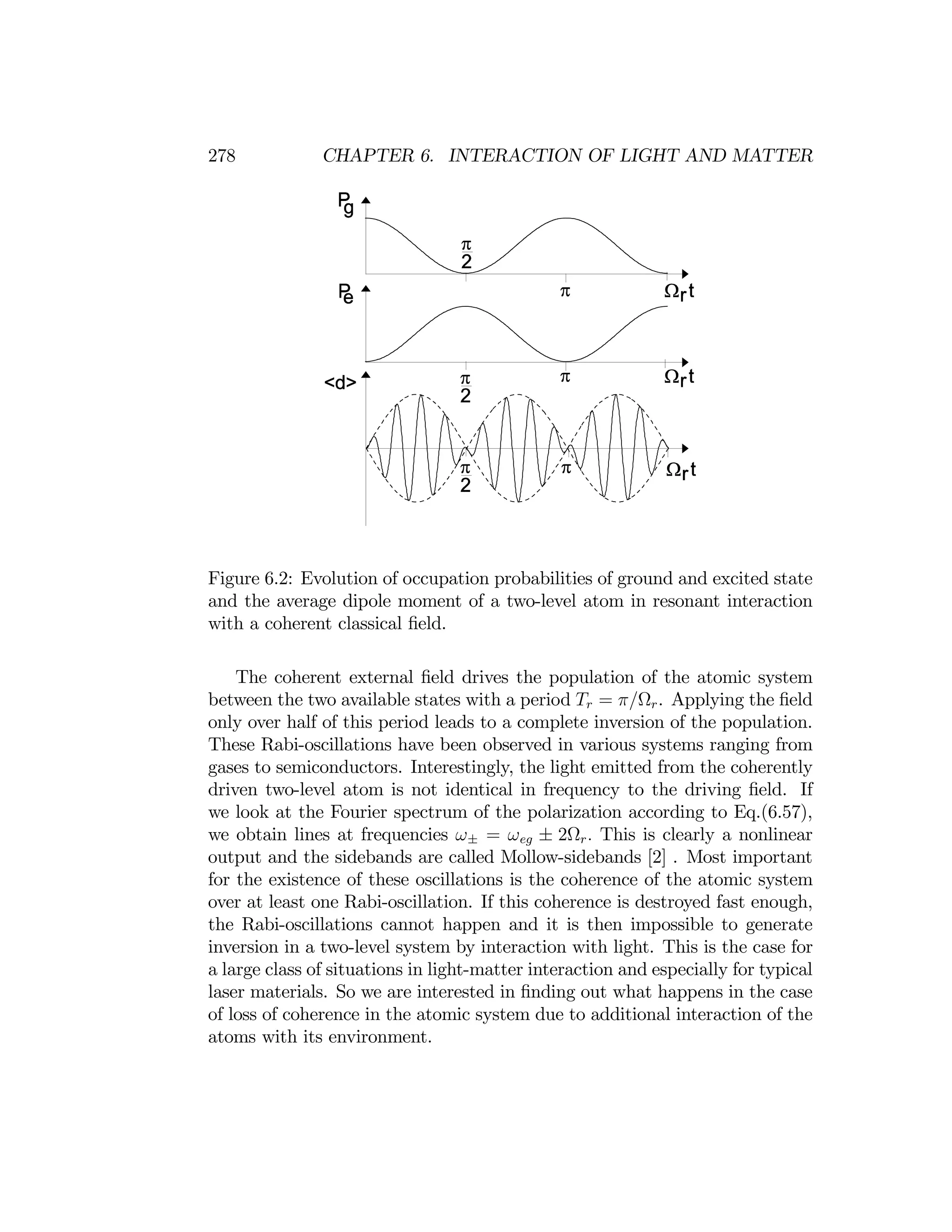 278 CHAPTER 6. INTERACTION OF LIGHT AND MATTER
Figure 6.2: Evolution of occupation probabilities of ground and excited state
and the average dipole moment of a two-level atom in resonant interaction
with a coherent classical ﬁeld.
The coherent external ﬁeld drives the population of the atomic system
between the two available states with a period Tr = π/Ωr. Applying the ﬁeld
only over half of this period leads to a complete inversion of the population.
These Rabi-oscillations have been observed in various systems ranging from
gases to semiconductors. Interestingly, the light emitted from the coherently
driven two-level atom is not identical in frequency to the driving ﬁeld. If
we look at the Fourier spectrum of the polarization according to Eq.(6.57),
we obtain lines at frequencies ω± = ωeg ± 2Ωr. This is clearly a nonlinear
output and the sidebands are called Mollow-sidebands [2] . Most important
for the existence of these oscillations is the coherence of the atomic system
over at least one Rabi-oscillation. If this coherence is destroyed fast enough,
the Rabi-oscillations cannot happen and it is then impossible to generate
inversion in a two-level system by interaction with light. This is the case for
a large class of situations in light-matter interaction and especially for typical
laser materials. So we are interested in ﬁnding out what happens in the case
of loss of coherence in the atomic system due to additional interaction of the
atoms with its environment.
 