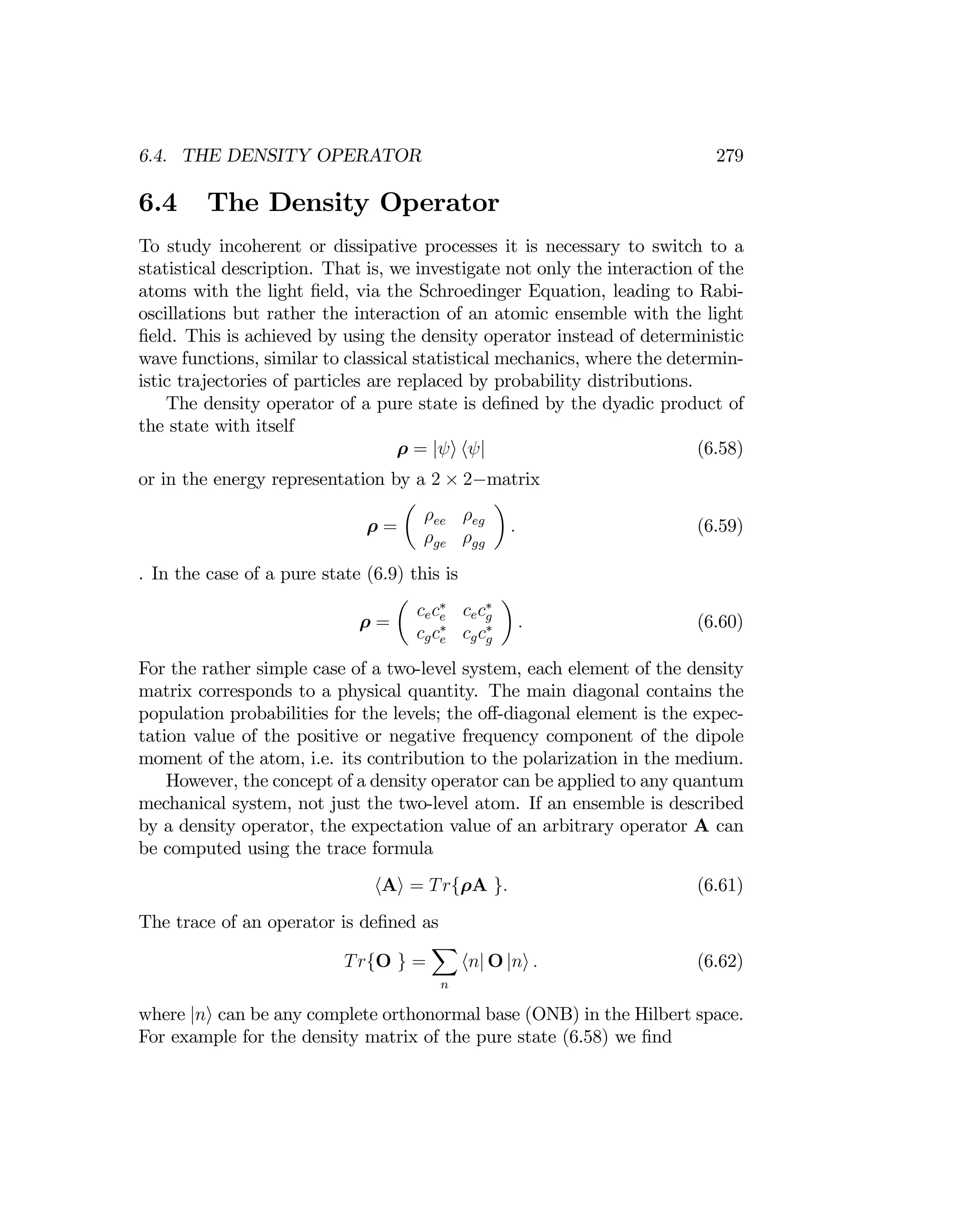 6.4. THE DENSITY OPERATOR 279
6.4 The Density Operator
To study incoherent or dissipative processes it is necessary to switch to a
statistical description. That is, we investigate not only the interaction of the
atoms with the light ﬁeld, via the Schroedinger Equation, leading to Rabi­
oscillations but rather the interaction of an atomic ensemble with the light
ﬁeld. This is achieved by using the density operator instead of deterministic
wave functions, similar to classical statistical mechanics, where the determin­
istic trajectories of particles are replaced by probability distributions.
The density operator of a pure state is deﬁned by the dyadic product of
the state with itself
ρ = |ψi hψ| (6.58)
or in the energy representation by a 2 × 2−matrix
µ ¶
ρ ρ
ρ = ee eg
. (6.59)
ρ ρ
ge gg
. In the case of a pure state (6.9) this is
¶

.
 (6.60)

∗
µ
cec cec∗
g
e
ρ =
 ∗ ∗
cgc
e g
cgc
For the rather simple case of a two-level system, each element of the density
matrix corresponds to a physical quantity. The main diagonal contains the
population probabilities for the levels; the oﬀ-diagonal element is the expec­
tation value of the positive or negative frequency component of the dipole
moment of the atom, i.e. its contribution to the polarization in the medium.
However, the concept of a density operator can be applied to any quantum
mechanical system, not just the two-level atom. If an ensemble is described
by a density operator, the expectation value of an arbitrary operator A can
be computed using the trace formula
hAi = Tr{ρA }. (6.61)
The trace of an operator is deﬁned as
X
Tr{O } = hn| O |ni . (6.62)
n
where |ni can be any complete orthonormal base (ONB) in the Hilbert space.
For example for the density matrix of the pure state (6.58) we ﬁnd
 