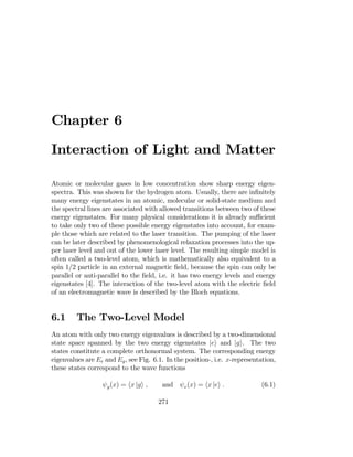 Chapter 6
Interaction of Light and Matter

Atomic or molecular gases in low concentration show sharp energy eigen­
spectra. This was shown for the hydrogen atom. Usually, there are inﬁnitely
many energy eigenstates in an atomic, molecular or solid-state medium and
the spectral lines are associated with allowed transitions between two of these
energy eigenstates. For many physical considerations it is already suﬃcient
to take only two of these possible energy eigenstates into account, for exam­
ple those which are related to the laser transition. The pumping of the laser
can be later described by phenomenological relaxation processes into the up­
per laser level and out of the lower laser level. The resulting simple model is
often called a two-level atom, which is mathematically also equivalent to a
spin 1/2 particle in an external magnetic ﬁeld, because the spin can only be
parallel or anti-parallel to the ﬁeld, i.e. it has two energy levels and energy
eigenstates [4]. The interaction of the two-level atom with the electric ﬁeld
of an electromagnetic wave is described by the Bloch equations.
6.1 The Two-Level Model
An atom with only two energy eigenvalues is described by a two-dimensional
state space spanned by the two energy eigenstates |ei and |gi. The two
states constitute a complete orthonormal system. The corresponding energy
eigenvalues are Ee and Eg, see Fig. 6.1. In the position-, i.e. x-representation,
these states correspond to the wave functions
ψg(x) = hx |gi , and ψe(x) = hx |ei . (6.1)
271
 